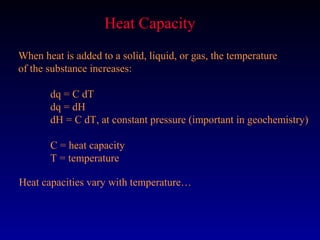 Heat Capacity
When heat is added to a solid, liquid, or gas, the temperature
of the substance increases:

       dq = C dT
       dq = dH
       dH = C dT, at constant pressure (important in geochemistry)

       C = heat capacity
       T = temperature

Heat capacities vary with temperature…
 