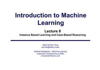 Introduction to Machine
       Learning
                        Lecture 8
 Instance Based Learning and Case-Based Reasoning


                     Albert Orriols i Puig
                    aorriols@salle.url.edu
                        i l @ ll       ld

           Artificial Intelligence – Machine Learning
               Enginyeria i Arquitectura La Salle
                   gy           q
                      Universitat Ramon Llull
 