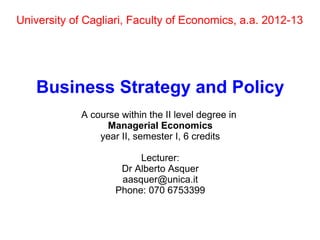 University of Cagliari, Faculty of Economics, a.a. 2012-13




    Business Strategy and Policy
             A course within the II level degree in
                   Managerial Economics
                 year II, semester I, 6 credits

                          Lecturer:
                      Dr Alberto Asquer
                      aasquer@unica.it
                     Phone: 070 6753399
 