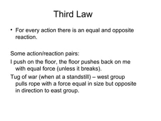 Third Law

For every action there is an equal and opposite
reaction.
Some action/reaction pairs:
I push on the floor, the floor pushes back on me
with equal force (unless it breaks).
Tug of war (when at a standstill) – west group
pulls rope with a force equal in size but opposite
in direction to east group.
 