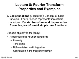 EE-2027 SaS, L9 1/14
Lecture 8: Fourier Transform
Properties and Examples
3. Basis functions (3 lectures): Concept of basis
function. Fourier series representation of time
functions. Fourier transform and its properties.
Examples, transform of simple time functions.
Specific objectives for today:
• Properties of a Fourier transform
– Linearity
– Time shifts
– Differentiation and integration
– Convolution in the frequency domain
 