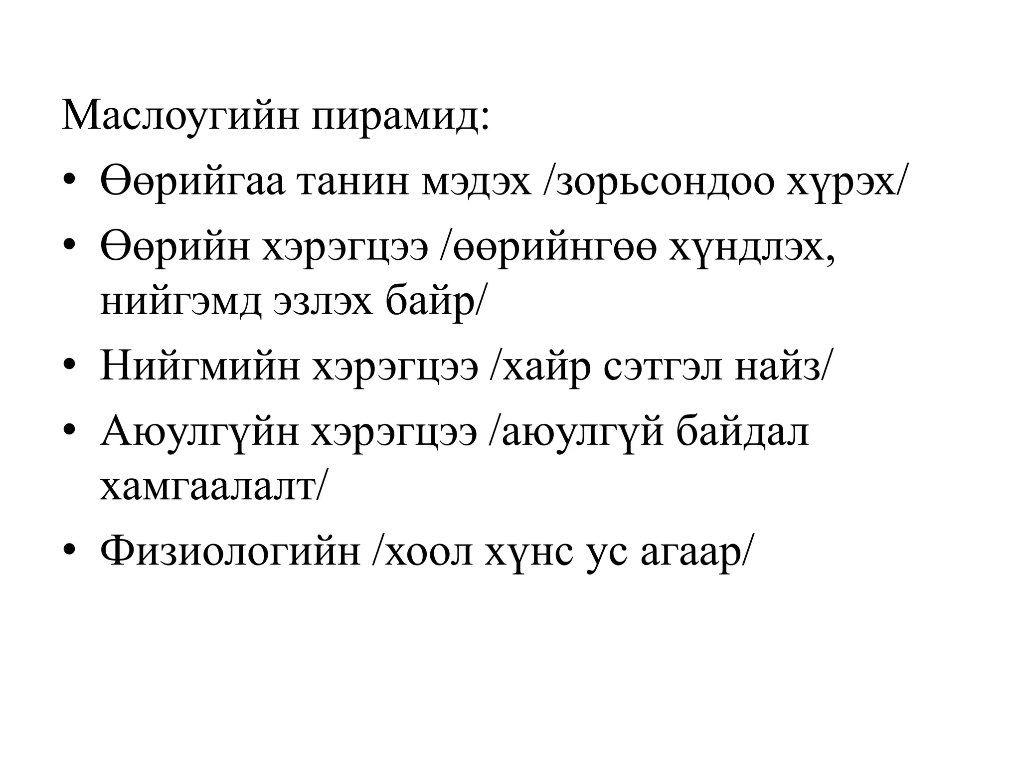 Маслоугийн пирамид:
• Өөрийгаа танин мэдэх /зорьсондоо хүрэх/
• Өөрийн хэрэгцээ /өөрийнгөө хүндлэх,
нийгэмд эзлэх байр/
• Нийгмийн хэрэгцээ /хайр сэтгэл найз/
• Аюулгүйн хэрэгцээ /аюулгүй байдал
хамгаалалт/
• Физиологийн /хоол хүнс ус агаар/

 