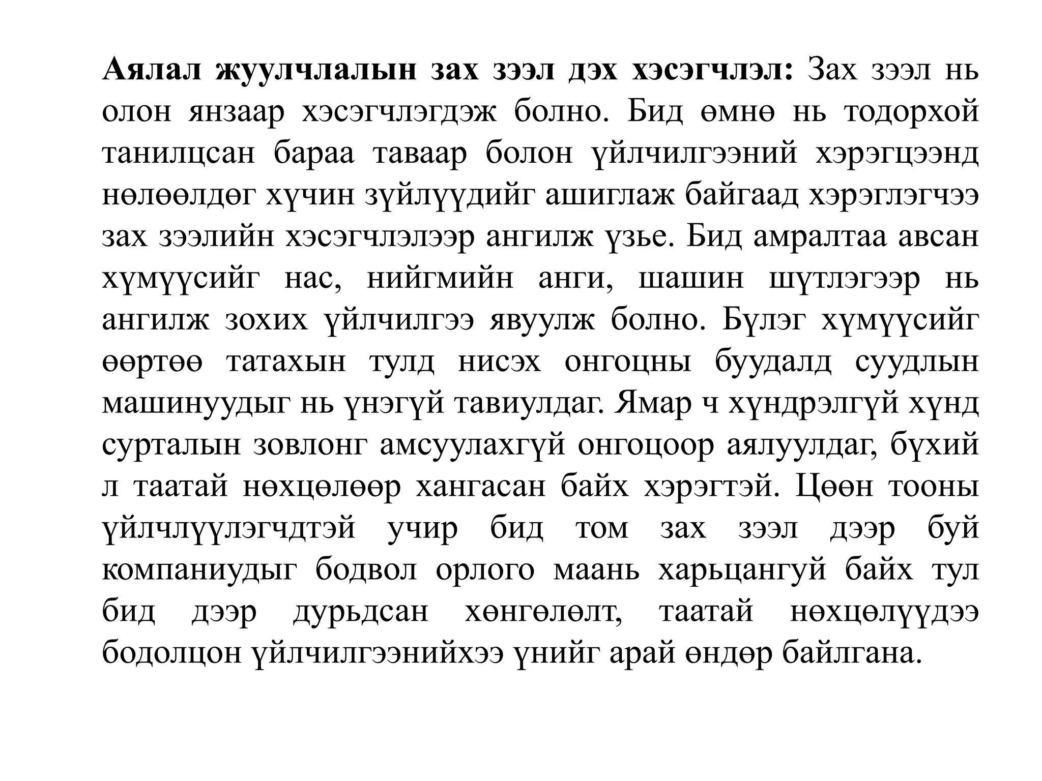 Аялал жуулчлалын зах зээл дэх хэсэгчлэл: Зах зээл нь
олон янзаар хэсэгчлэгдэж болно. Бид өмнө нь тодорхой
танилцсан бараа таваар болон үйлчилгээний хэрэгцээнд
нөлөөлдөг хүчин зүйлүүдийг ашиглаж байгаад хэрэглэгчээ
зах зээлийн хэсэгчлэлээр ангилж үзье. Бид амралтаа авсан
хүмүүсийг нас, нийгмийн анги, шашин шүтлэгээр нь
ангилж зохих үйлчилгээ явуулж болно. Бүлэг хүмүүсийг
өөртөө татахын тулд нисэх онгоцны буудалд суудлын
машинуудыг нь үнэгүй тавиулдаг. Ямар ч хүндрэлгүй хүнд
сурталын зовлонг амсуулахгүй онгоцоор аялуулдаг, бүхий
л таатай нөхцөлөөр хангасан байх хэрэгтэй. Цөөн тооны
үйлчлүүлэгчдтэй учир бид том зах зээл дээр буй
компаниудыг бодвол орлого маань харьцангуй байх тул
бид дээр дурьдсан хөнгөлөлт, таатай нөхцөлүүдээ
бодолцон үйлчилгээнийхээ үнийг арай өндөр байлгана.

 