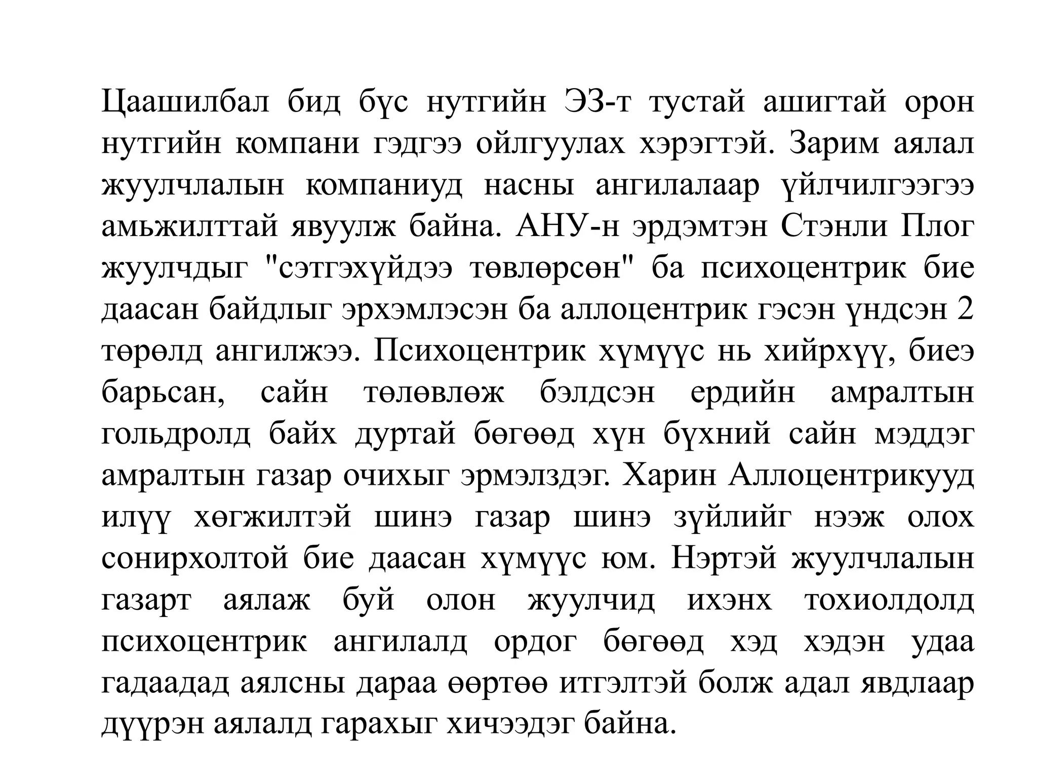 Цаашилбал бид бүс нутгийн ЭЗ-т тустай ашигтай орон
нутгийн компани гэдгээ ойлгуулах хэрэгтэй. Зарим аялал
жуулчлалын компаниуд насны ангилалаар үйлчилгээгээ
амьжилттай явуулж байна. АНУ-н эрдэмтэн Стэнли Плог
жуулчдыг "сэтгэхүйдээ төвлөрсөн" ба психоцентрик бие
даасан байдлыг эрхэмлэсэн ба аллоцентрик гэсэн үндсэн 2
төрөлд ангилжээ. Психоцентрик хүмүүс нь хийрхүү, биеэ
барьсан, сайн төлөвлөж бэлдсэн ердийн амралтын
гольдролд байх дуртай бөгөөд хүн бүхний сайн мэддэг
амралтын газар очихыг эрмэлздэг. Харин Аллоцентрикууд
илүү хөгжилтэй шинэ газар шинэ зүйлийг нээж олох
сонирхолтой бие даасан хүмүүс юм. Нэртэй жуулчлалын
газарт аялаж буй олон жуулчид ихэнх тохиолдолд
психоцентрик ангилалд ордог бөгөөд хэд хэдэн удаа
гадаадад аялсны дараа өөртөө итгэлтэй болж адал явдлаар
дүүрэн аялалд гарахыг хичээдэг байна.

 