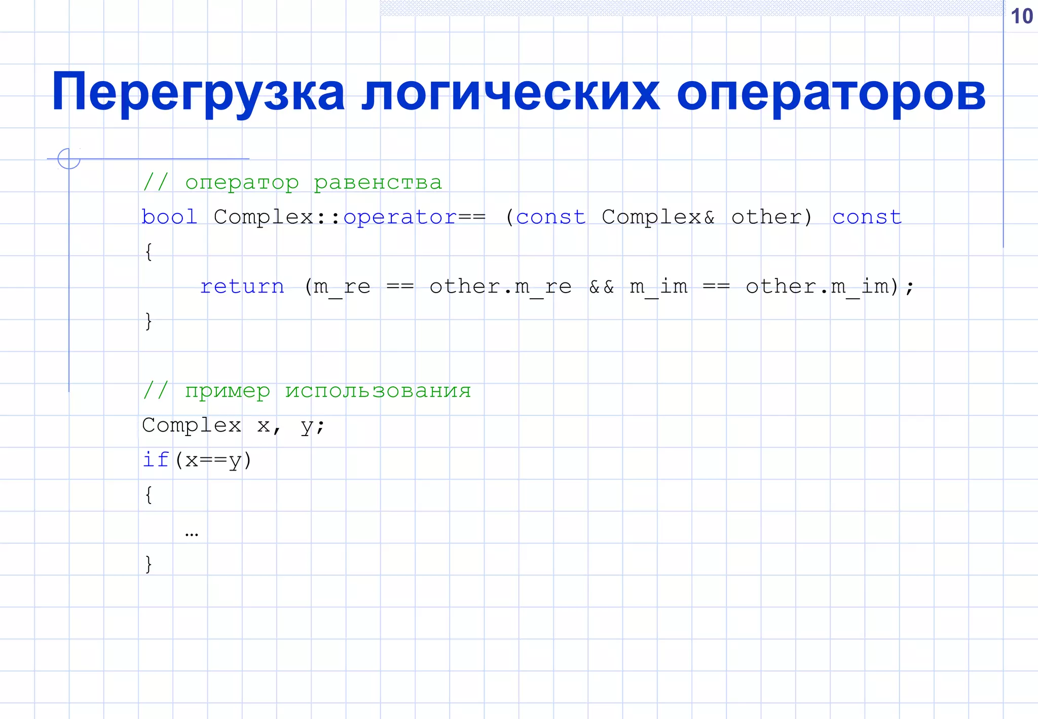 10
Перегрузка логических операторов
// оператор равенства
bool Complex::operator== (const Complex& other) const
{
return (m_re == other.m_re && m_im == other.m_im);
}
// пример использования
Complex x, y;
if(x==y)
{
…
}
 