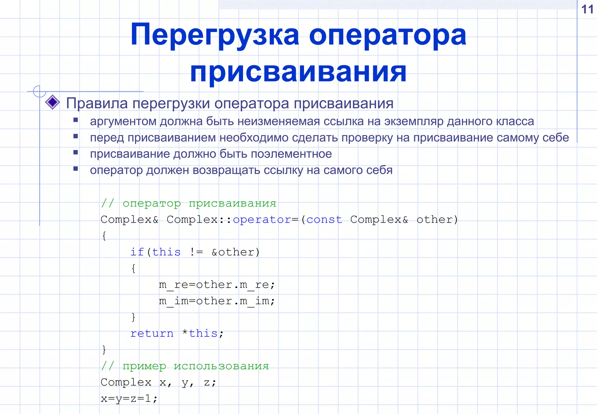 11
Перегрузка оператора
присваивания
Правила перегрузки оператора присваивания
 аргументом должна быть неизменяемая ссылка на экземпляр данного класса
 перед присваиванием необходимо сделать проверку на присваивание самому себе
 присваивание должно быть поэлементное
 оператор должен возвращать ссылку на самого себя
// оператор присваивания
Complex& Complex::operator=(const Complex& other)
{
if(this != &other)
{
m_re=other.m_re;
m_im=other.m_im;
}
return *this;
}
// пример использования
Complex x, y, z;
x=y=z=1;
 