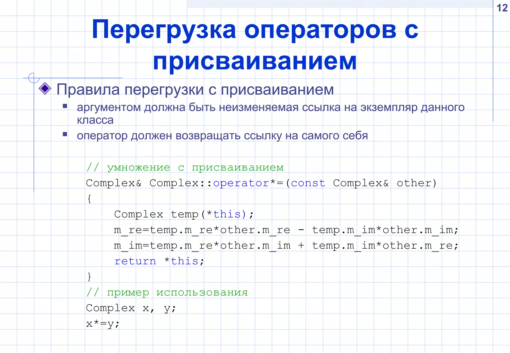 12
Перегрузка операторов с
присваиванием
Правила перегрузки с присваиванием
 аргументом должна быть неизменяемая ссылка на экземпляр данного
класса
 оператор должен возвращать ссылку на самого себя
// умножение с присваиванием
Complex& Complex::operator*=(const Complex& other)
{
Complex temp(*this);
m_re=temp.m_re*other.m_re - temp.m_im*other.m_im;
m_im=temp.m_re*other.m_im + temp.m_im*other.m_re;
return *this;
}
// пример использования
Complex x, y;
x*=y;
 