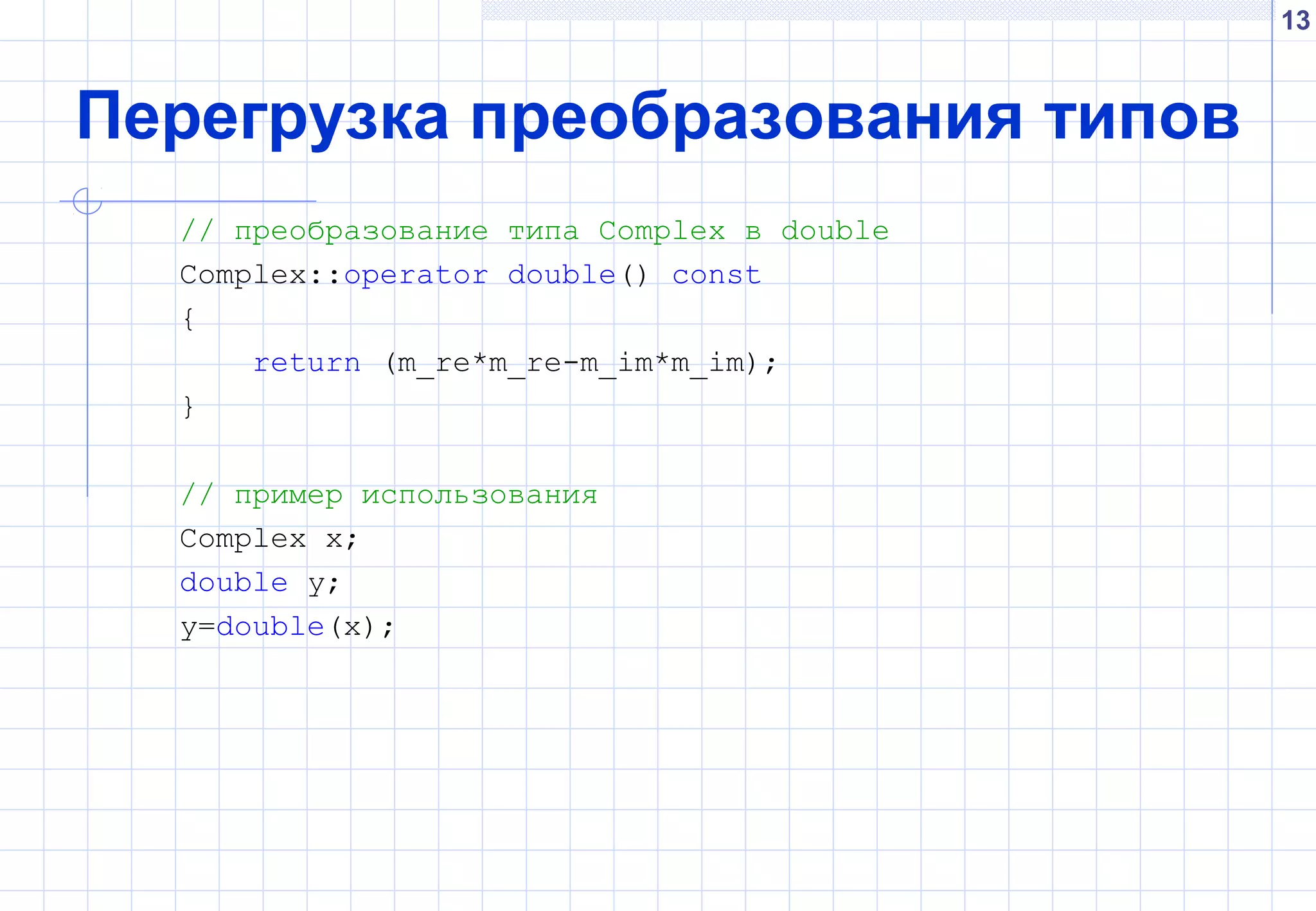 13
Перегрузка преобразования типов
// преобразование типа Complex в double
Complex::operator double() const
{
return (m_re*m_re-m_im*m_im);
}
// пример использования
Complex x;
double y;
y=double(x);
 