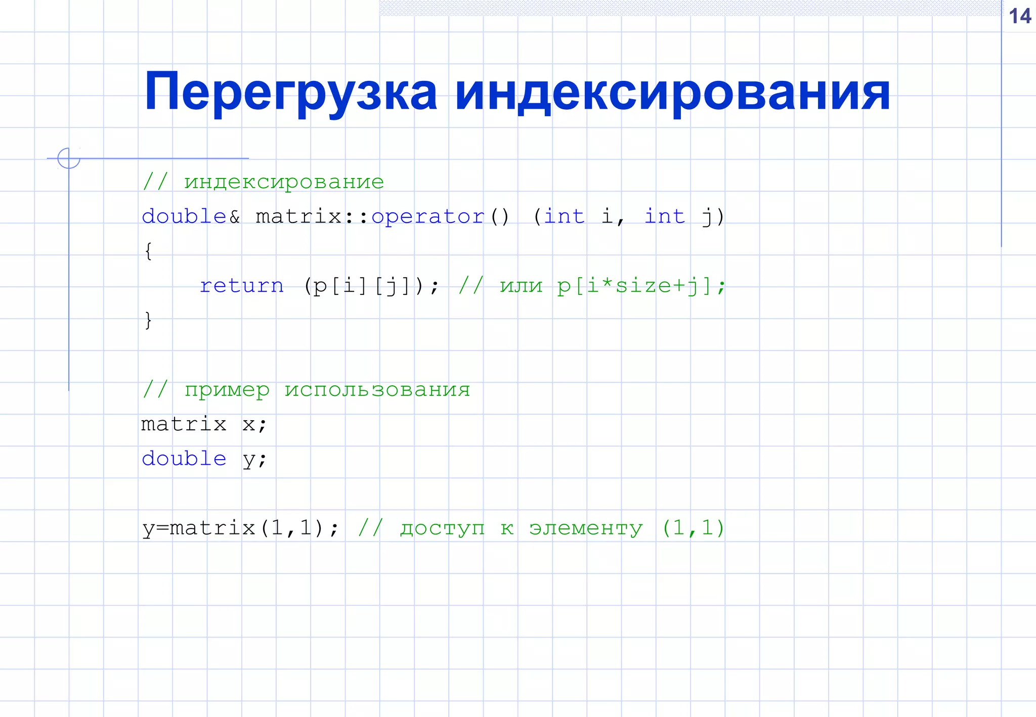 14
Перегрузка индексирования
// индексирование
double& matrix::operator() (int i, int j)
{
return (p[i][j]); // или p[i*size+j];
}
// пример использования
matrix x;
double y;
y=matrix(1,1); // доступ к элементу (1,1)
 