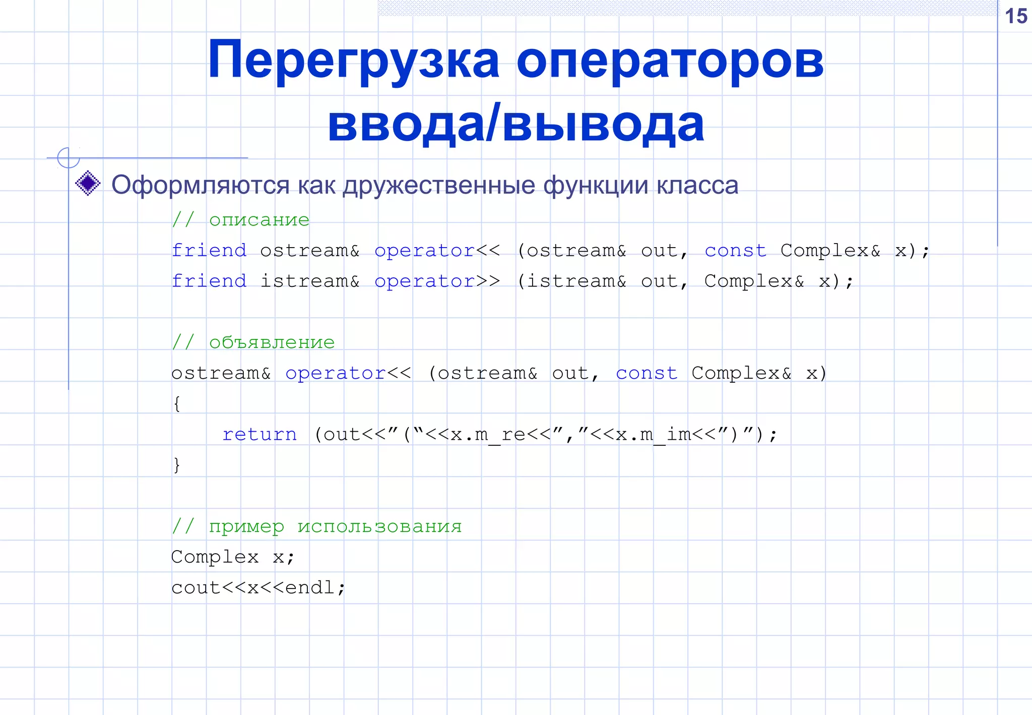15
Перегрузка операторов
ввода/вывода
Оформляются как дружественные функции класса
// описание
friend ostream& operator<< (ostream& out, const Complex& x);
friend istream& operator>> (istream& out, Complex& x);
// объявление
ostream& operator<< (ostream& out, const Complex& x)
{
return (out<<”(“<<x.m_re<<”,”<<x.m_im<<”)”);
}
// пример использования
Complex x;
cout<<x<<endl;
 