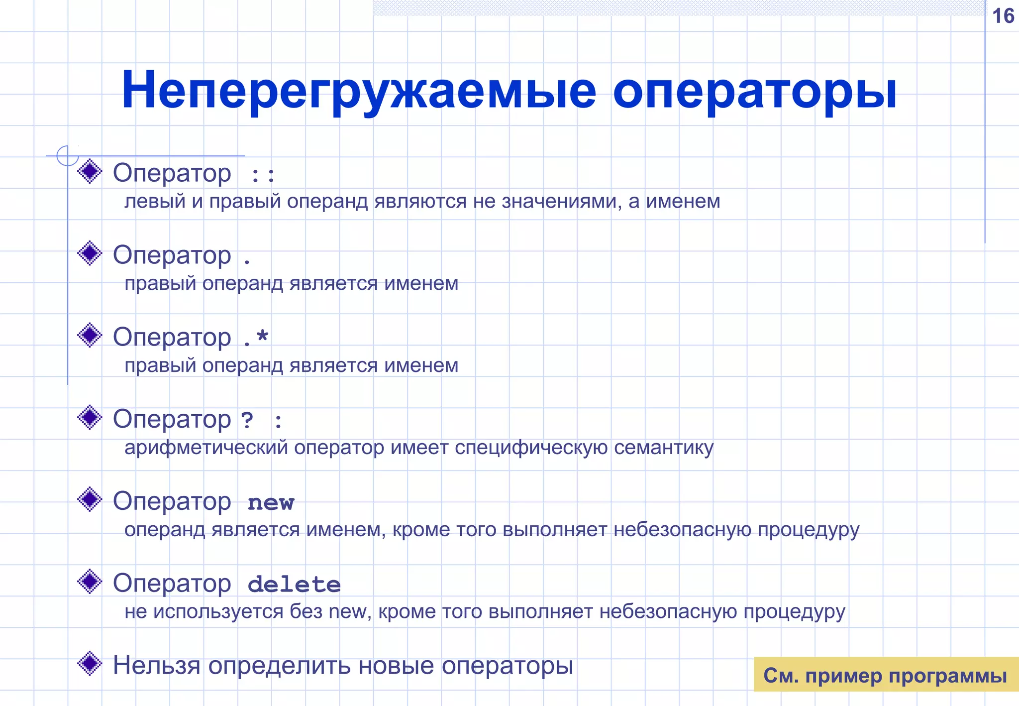 16
Неперегружаемые операторы
Оператор ::
левый и правый операнд являются не значениями, а именем
Оператор .
правый операнд является именем
Оператор .*
правый операнд является именем
Оператор ? :
арифметический оператор имеет специфическую семантику
Оператор new
операнд является именем, кроме того выполняет небезопасную процедуру
Оператор delete
не используется без new, кроме того выполняет небезопасную процедуру
Нельзя определить новые операторы См. пример программы
 