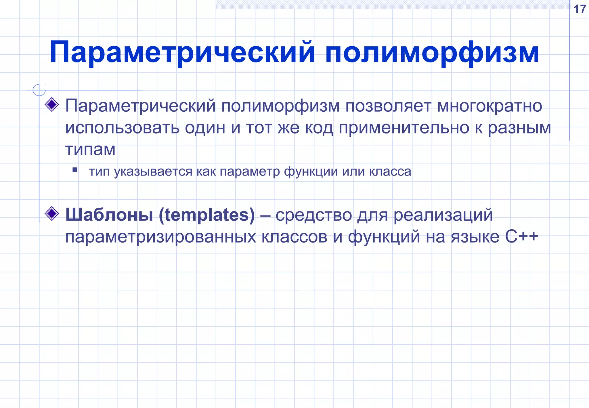 17
Параметрический полиморфизм
Параметрический полиморфизм позволяет многократно
использовать один и тот же код применительно к разным
типам
 тип указывается как параметр функции или класса
Шаблоны (templates) – средство для реализаций
параметризированных классов и функций на языке С++
 