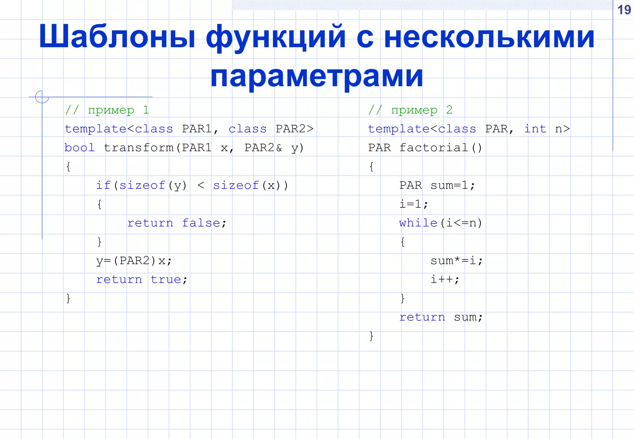 19
Шаблоны функций с несколькими
параметрами
// пример 1
template<class PAR1, class PAR2>
bool transform(PAR1 x, PAR2& y)
{
if(sizeof(y) < sizeof(x))
{
return false;
}
y=(PAR2)x;
return true;
}
// пример 2
template<class PAR, int n>
PAR factorial()
{
PAR sum=1;
i=1;
while(i<=n)
{
sum*=i;
i++;
}
return sum;
}
 