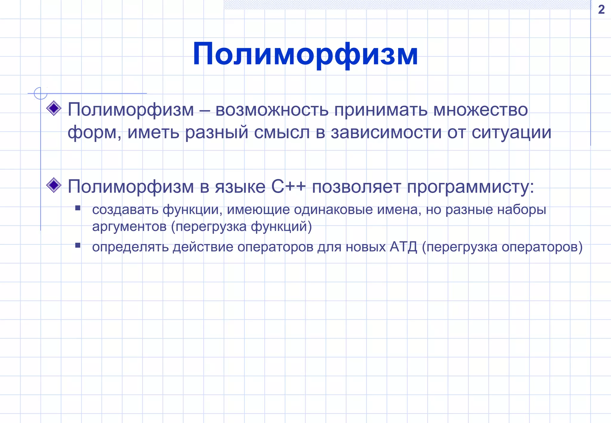 2
Полиморфизм
Полиморфизм – возможность принимать множество
форм, иметь разный смысл в зависимости от ситуации
Полиморфизм в языке С++ позволяет программисту:
 создавать функции, имеющие одинаковые имена, но разные наборы
аргументов (перегрузка функций)
 определять действие операторов для новых АТД (перегрузка операторов)
 
