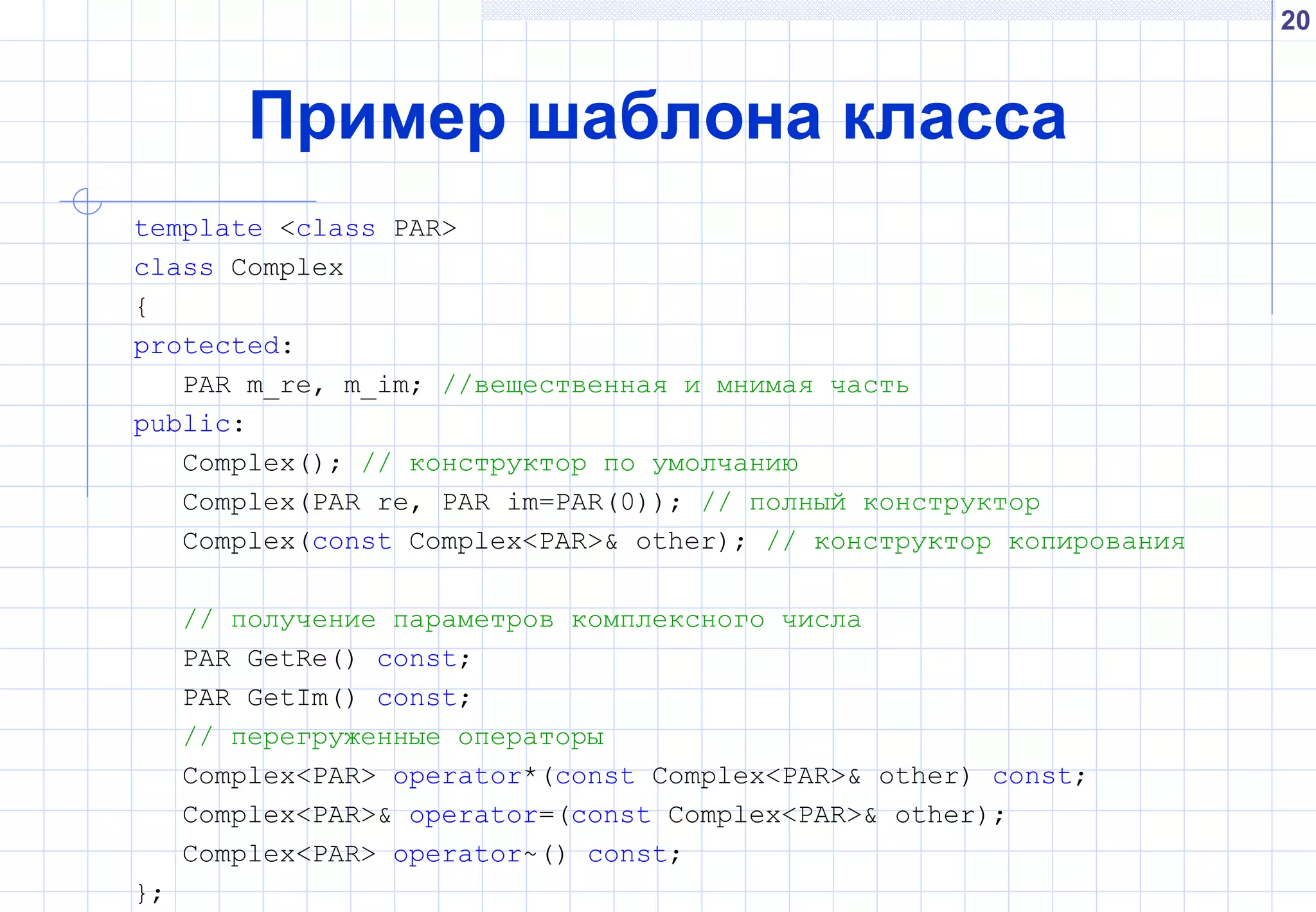 20
Пример шаблона класса
template <class PAR>
class Complex
{
protected:
PAR m_re, m_im; //вещественная и мнимая часть
public:
Complex(); // конструктор по умолчанию
Complex(PAR re, PAR im=PAR(0)); // полный конструктор
Complex(const Complex<PAR>& other); // конструктор копирования
// получение параметров комплексного числа
PAR GetRe() const;
PAR GetIm() const;
// перегруженные операторы
Complex<PAR> operator*(const Complex<PAR>& other) const;
Complex<PAR>& operator=(const Complex<PAR>& other);
Complex<PAR> operator~() const;
};
 