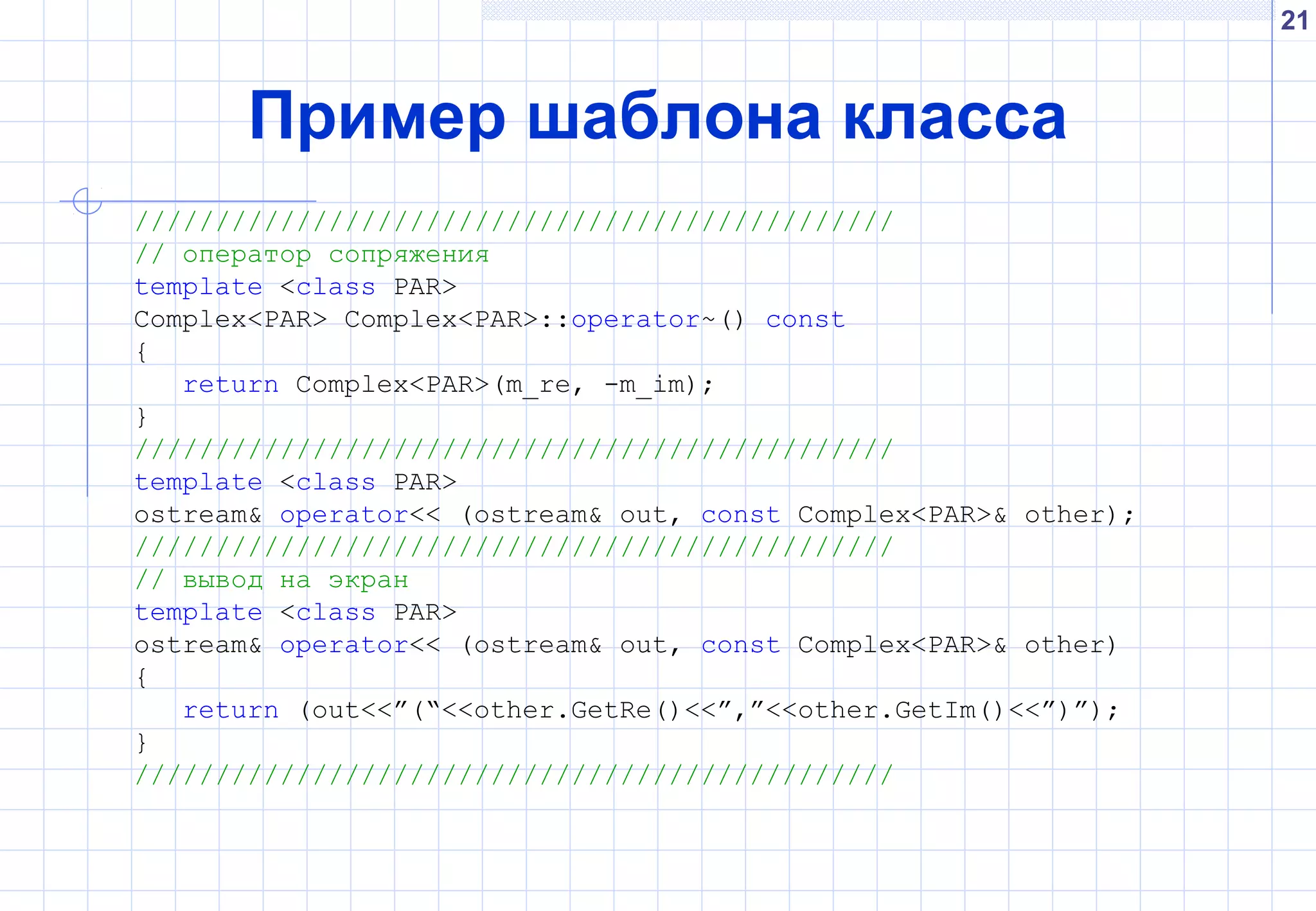 21
Пример шаблона класса
///////////////////////////////////////////////
// оператор сопряжения
template <class PAR>
Complex<PAR> Complex<PAR>::operator~() const
{
return Complex<PAR>(m_re, -m_im);
}
///////////////////////////////////////////////
template <class PAR>
ostream& operator<< (ostream& out, const Complex<PAR>& other);
///////////////////////////////////////////////
// вывод на экран
template <class PAR>
ostream& operator<< (ostream& out, const Complex<PAR>& other)
{
return (out<<”(“<<other.GetRe()<<”,”<<other.GetIm()<<”)”);
}
///////////////////////////////////////////////
 