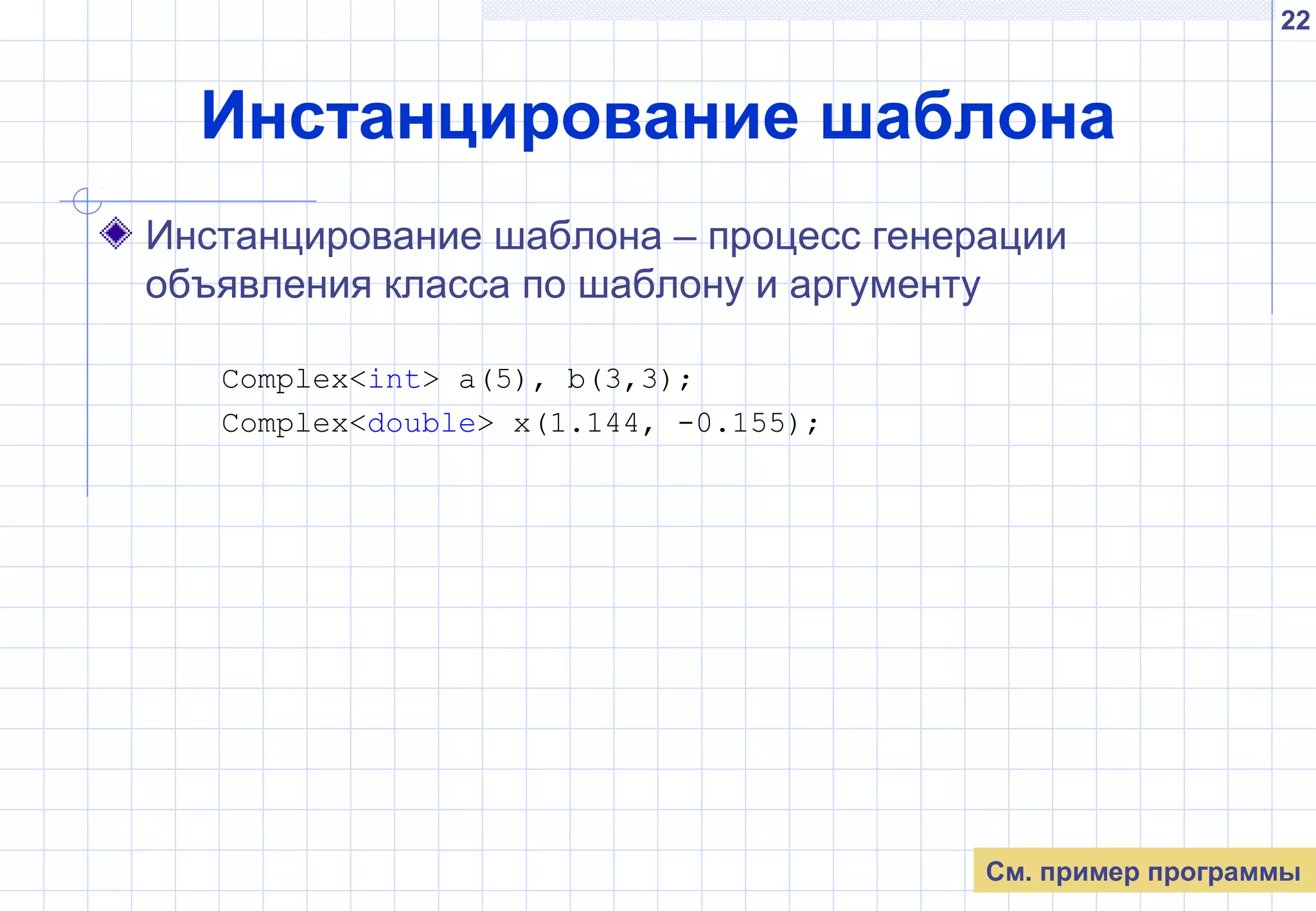 22
Инстанцирование шаблона
Инстанцирование шаблона – процесс генерации
объявления класса по шаблону и аргументу
Complex<int> a(5), b(3,3);
Complex<double> x(1.144, -0.155);
См. пример программы
 
