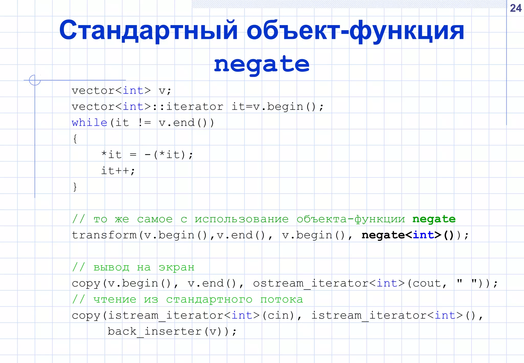 24
Стандартный объект-функция
negate
vector<int> v;
vector<int>::iterator it=v.begin();
while(it != v.end())
{
*it = -(*it);
it++;
}
// то же самое с использование объекта-функции negate
transform(v.begin(),v.end(), v.begin(), negate<int>());
// вывод на экран
copy(v.begin(), v.end(), ostream_iterator<int>(cout, " "));
// чтение из стандартного потока
copy(istream_iterator<int>(cin), istream_iterator<int>(),
back_inserter(v));
 