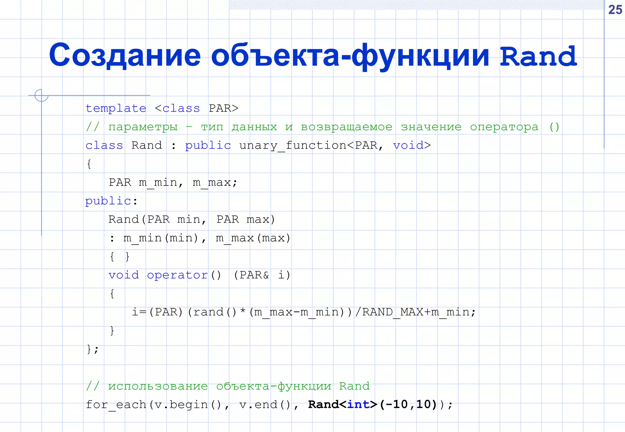 25
Создание объекта-функции Rand
template <class PAR>
// параметры – тип данных и возвращаемое значение оператора ()
class Rand : public unary_function<PAR, void>
{
PAR m_min, m_max;
public:
Rand(PAR min, PAR max)
: m_min(min), m_max(max)
{ }
void operator() (PAR& i)
{
i=(PAR)(rand()*(m_max-m_min))/RAND_MAX+m_min;
}
};
// использование объекта-функции Rand
for_each(v.begin(), v.end(), Rand<int>(-10,10));
 
