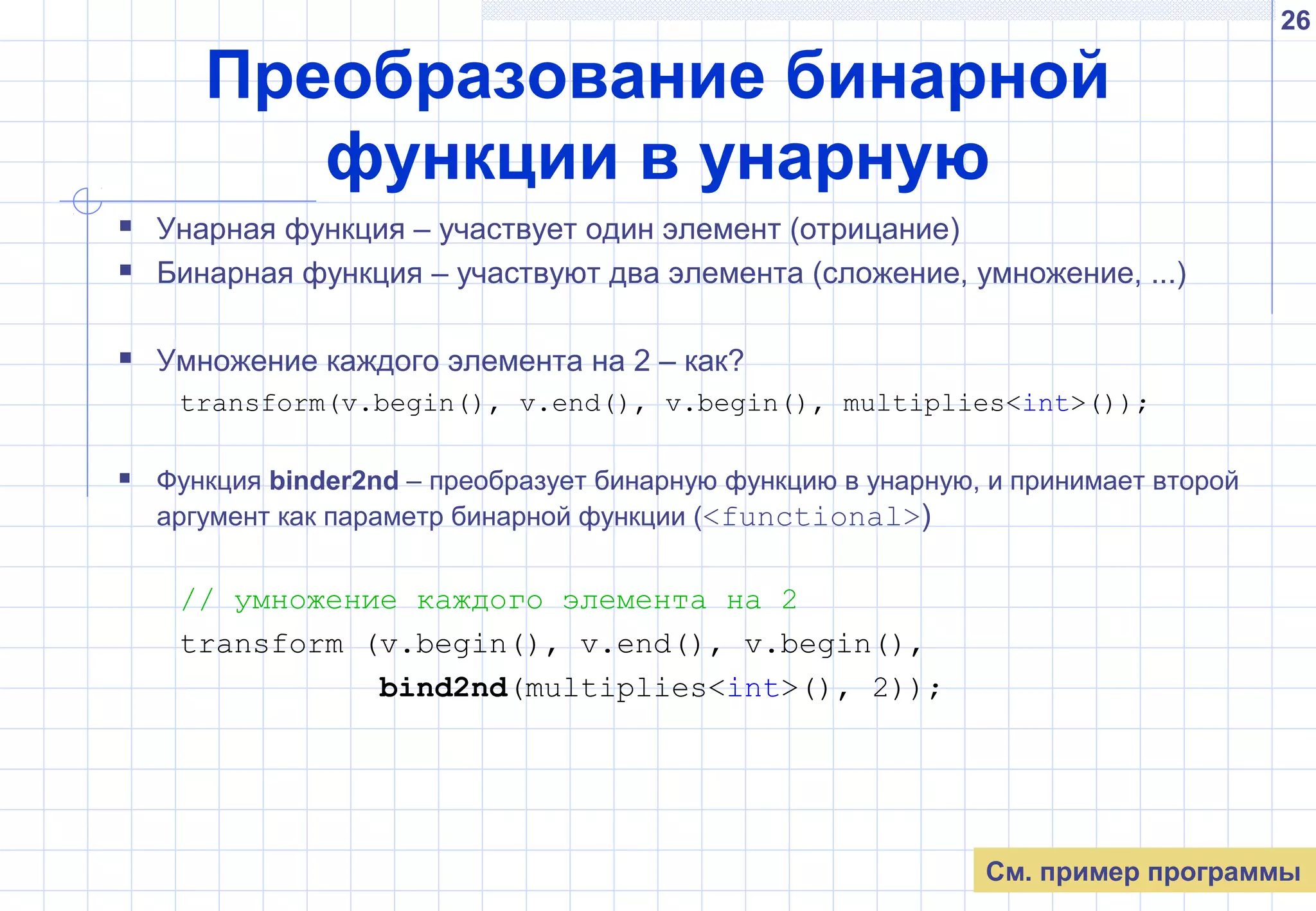26
Преобразование бинарной
функции в унарную
 Унарная функция – участвует один элемент (отрицание)
 Бинарная функция – участвуют два элемента (сложение, умножение, ...)
 Умножение каждого элемента на 2 – как?
transform(v.begin(), v.end(), v.begin(), multiplies<int>());
 Функция binder2nd – преобразует бинарную функцию в унарную, и принимает второй
аргумент как параметр бинарной функции (<functional>)
// умножение каждого элемента на 2
transform (v.begin(), v.end(), v.begin(),
bind2nd(multiplies<int>(), 2));
См. пример программы
 