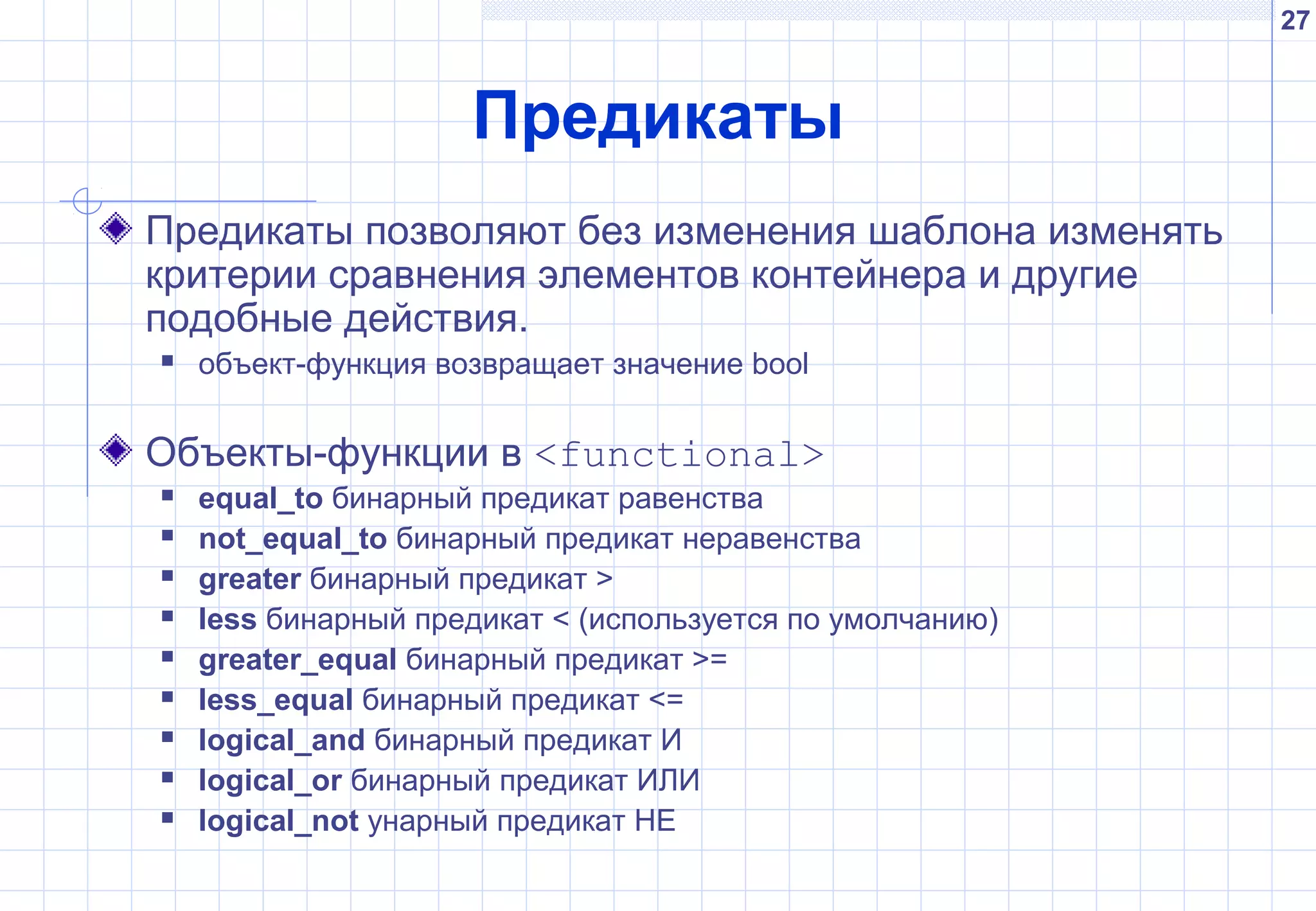 27
Предикаты
Предикаты позволяют без изменения шаблона изменять
критерии сравнения элементов контейнера и другие
подобные действия.
 объект-функция возвращает значение bool
Объекты-функции в <functional>
 equal_to бинарный предикат равенства
 not_equal_to бинарный предикат неравенства
 greater бинарный предикат >
 less бинарный предикат < (используется по умолчанию)
 greater_equal бинарный предикат >=
 less_equal бинарный предикат <=
 logical_and бинарный предикат И
 logical_or бинарный предикат ИЛИ
 logical_not унарный предикат НЕ
 