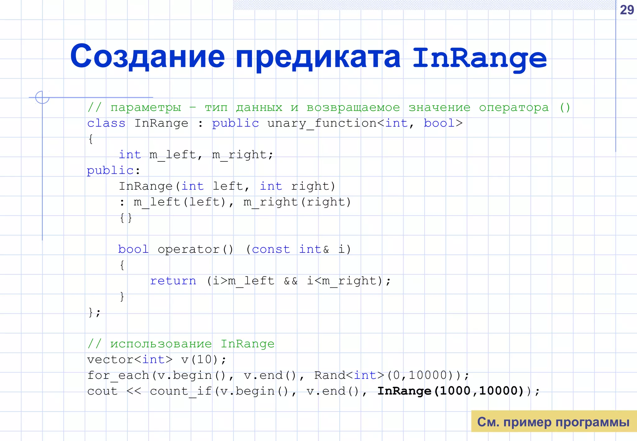 29
Создание предиката InRange
// параметры – тип данных и возвращаемое значение оператора ()
class InRange : public unary_function<int, bool>
{
int m_left, m_right;
public:
InRange(int left, int right)
: m_left(left), m_right(right)
{}
bool operator() (const int& i)
{
return (i>m_left && i<m_right);
}
};
// использование InRange
vector<int> v(10);
for_each(v.begin(), v.end(), Rand<int>(0,10000));
cout << count_if(v.begin(), v.end(), InRange(1000,10000));
См. пример программы
 