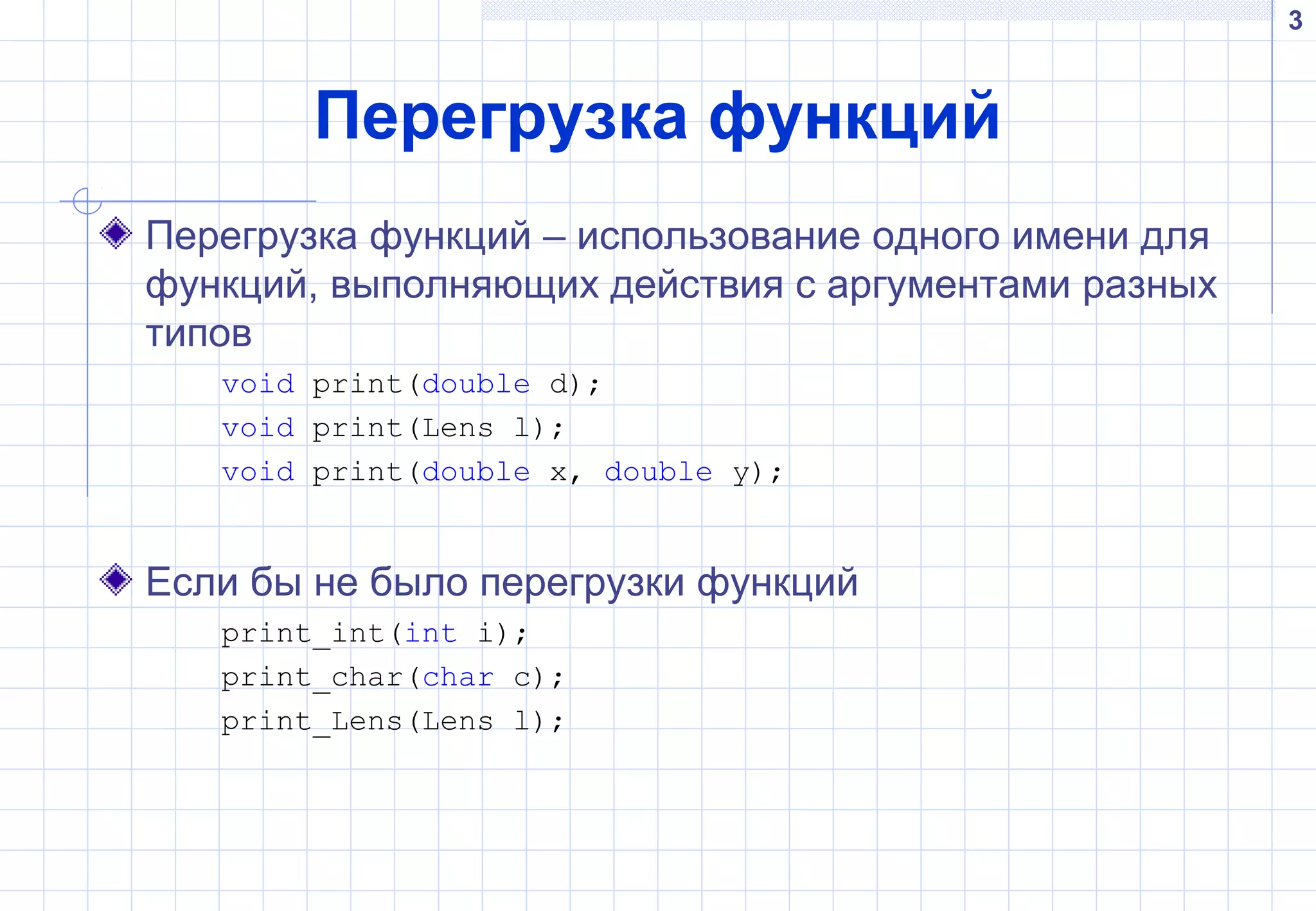 3
Перегрузка функций
Перегрузка функций – использование одного имени для
функций, выполняющих действия с аргументами разных
типов
void print(double d);
void print(Lens l);
void print(double x, double y);
Если бы не было перегрузки функций
print_int(int i);
print_char(char c);
print_Lens(Lens l);
 