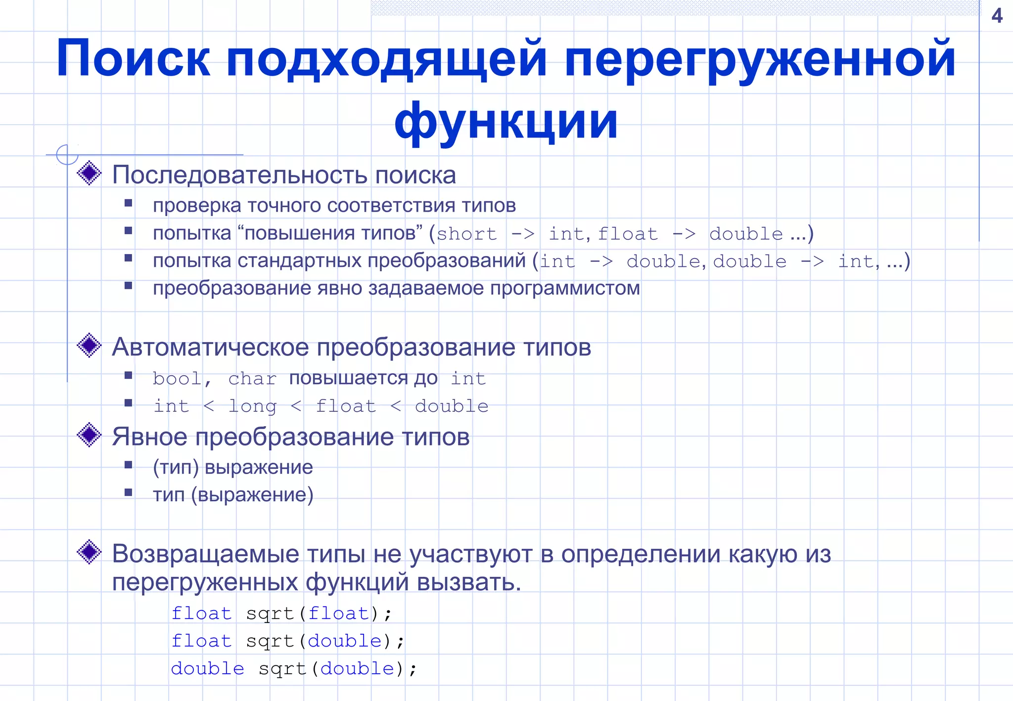 4
Поиск подходящей перегруженной
функции
Последовательность поиска
 проверка точного соответствия типов
 попытка “повышения типов” (short -> int, float -> double ...)
 попытка стандартных преобразований (int -> double, double -> int, ...)
 преобразование явно задаваемое программистом
Автоматическое преобразование типов
 bool, char повышается до int
 int < long < float < double
Явное преобразование типов
 (тип) выражение
 тип (выражение)
Возвращаемые типы не участвуют в определении какую из
перегруженных функций вызвать.
float sqrt(float);
float sqrt(double);
double sqrt(double);
 