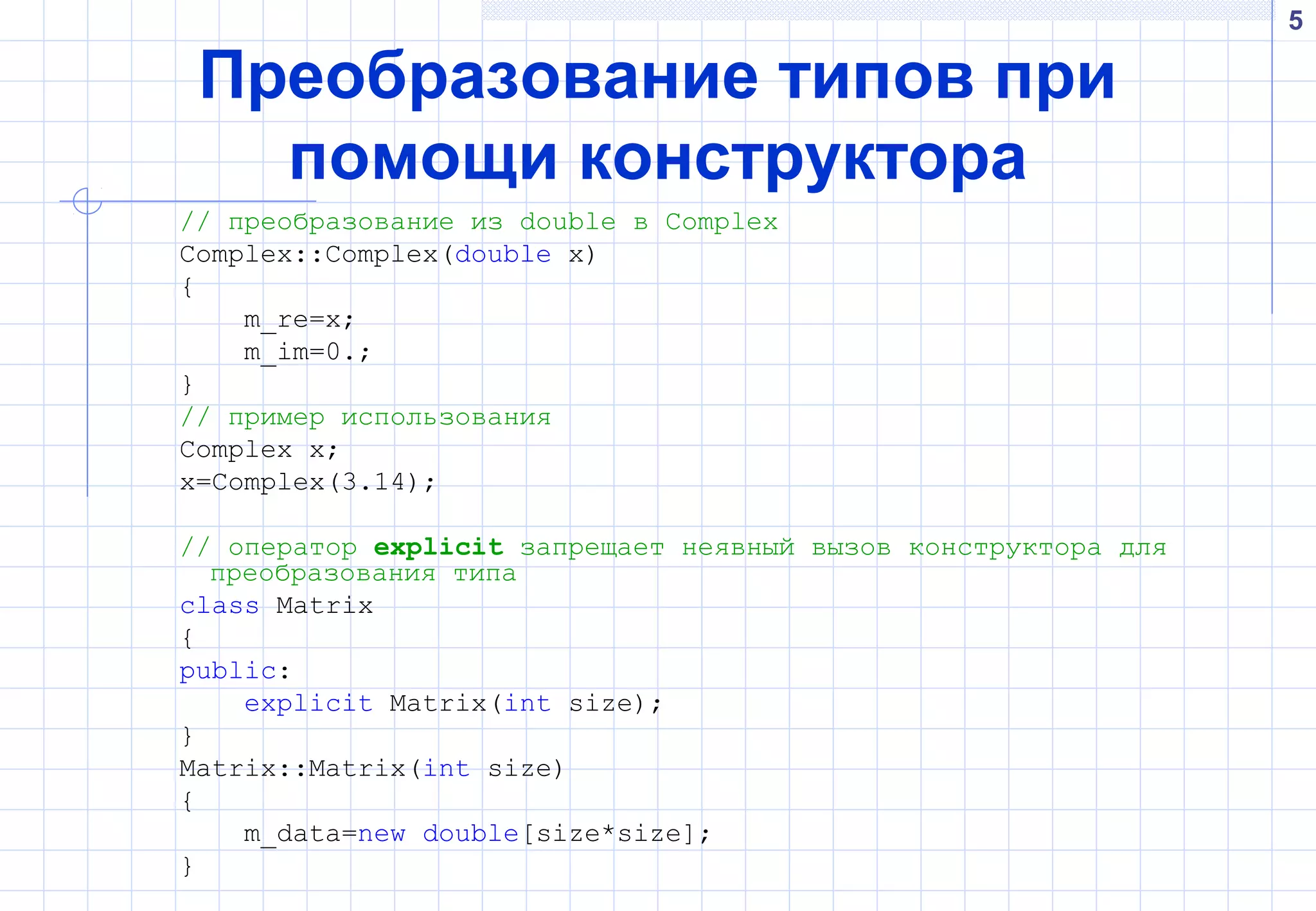 5
Преобразование типов при
помощи конструктора
// преобразование из double в Complex
Complex::Complex(double x)
{
m_re=x;
m_im=0.;
}
// пример использования
Complex x;
x=Complex(3.14);
// оператор explicit запрещает неявный вызов конструктора для
преобразования типа
class Matrix
{
public:
explicit Matrix(int size);
}
Matrix::Matrix(int size)
{
m_data=new double[size*size];
}
 