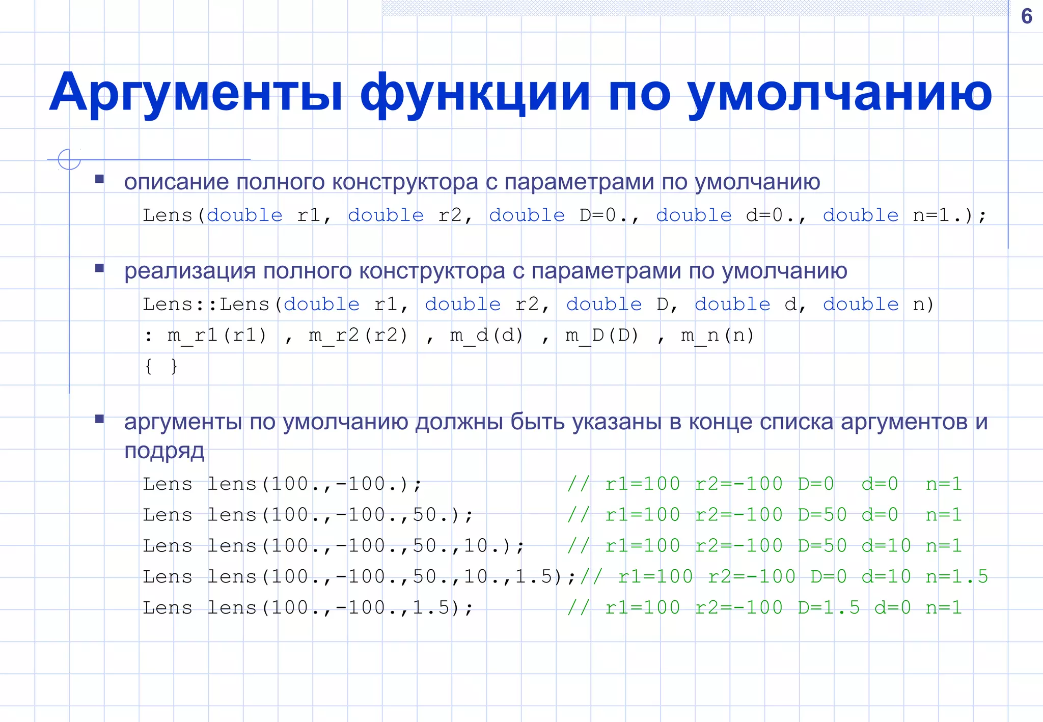 6
Аргументы функции по умолчанию
 описание полного конструктора с параметрами по умолчанию
Lens(double r1, double r2, double D=0., double d=0., double n=1.);
 реализация полного конструктора с параметрами по умолчанию
Lens::Lens(double r1, double r2, double D, double d, double n)
: m_r1(r1) , m_r2(r2) , m_d(d) , m_D(D) , m_n(n)
{ }
 аргументы по умолчанию должны быть указаны в конце списка аргументов и
подряд
Lens lens(100.,-100.); // r1=100 r2=-100 D=0 d=0 n=1
Lens lens(100.,-100.,50.); // r1=100 r2=-100 D=50 d=0 n=1
Lens lens(100.,-100.,50.,10.); // r1=100 r2=-100 D=50 d=10 n=1
Lens lens(100.,-100.,50.,10.,1.5);// r1=100 r2=-100 D=0 d=10 n=1.5
Lens lens(100.,-100.,1.5); // r1=100 r2=-100 D=1.5 d=0 n=1
 