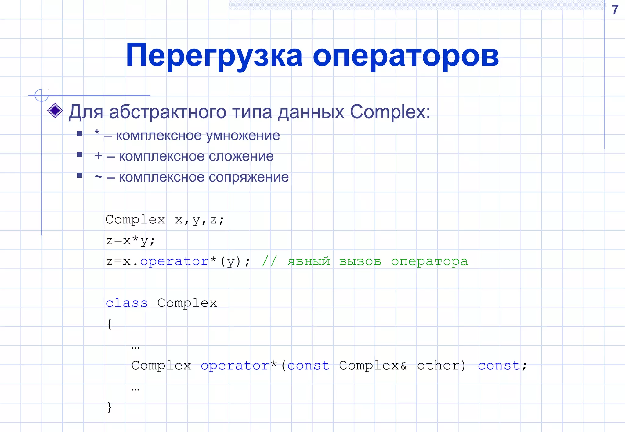7
Перегрузка операторов
Для абстрактного типа данных Complex:
 * – комплексное умножение
 + – комплексное сложение
 ~ – комплексное сопряжение
Complex x,y,z;
z=x*y;
z=x.operator*(y); // явный вызов оператора
class Complex
{
…
Complex operator*(const Complex& other) const;
…
}
 