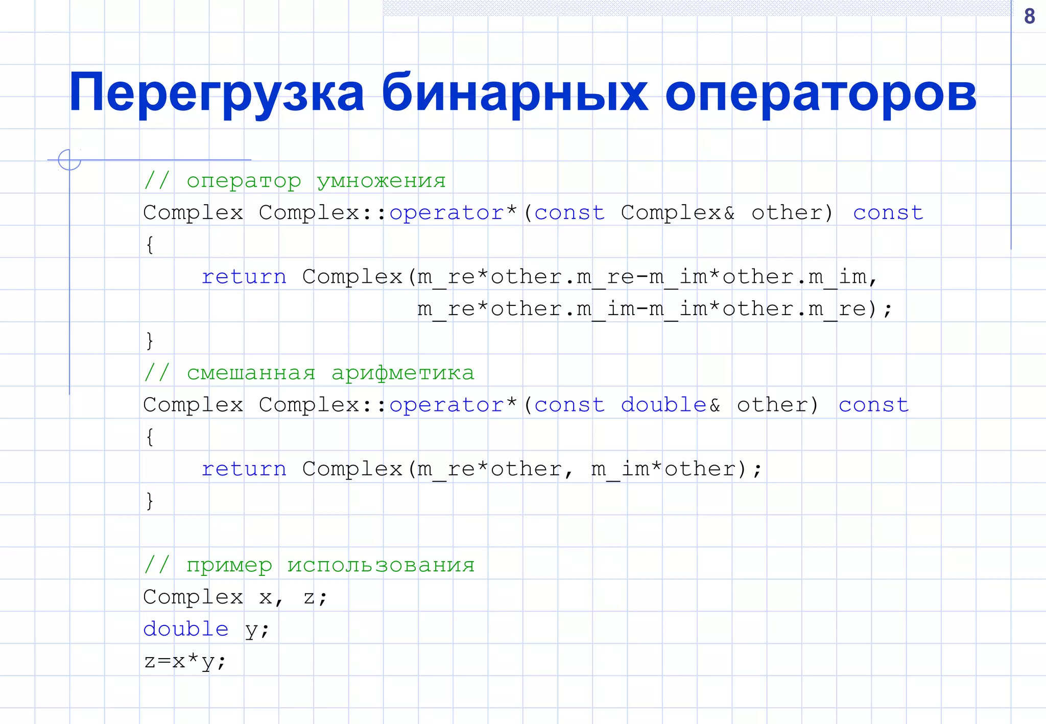 8
Перегрузка бинарных операторов
// оператор умножения
Complex Complex::operator*(const Complex& other) const
{
return Complex(m_re*other.m_re-m_im*other.m_im,
m_re*other.m_im-m_im*other.m_re);
}
// смешанная арифметика
Complex Complex::operator*(const double& other) const
{
return Complex(m_re*other, m_im*other);
}
// пример использования
Complex x, z;
double y;
z=x*y;
 