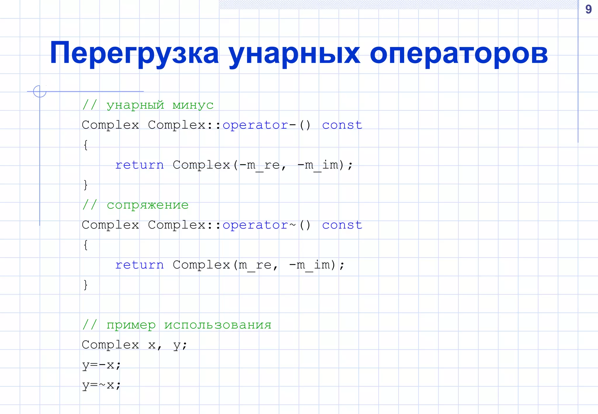 9
Перегрузка унарных операторов
// унарный минус
Complex Complex::operator-() const
{
return Complex(-m_re, -m_im);
}
// сопряжение
Complex Complex::operator~() const
{
return Complex(m_re, -m_im);
}
// пример использования
Complex x, y;
y=-x;
y=~x;
 