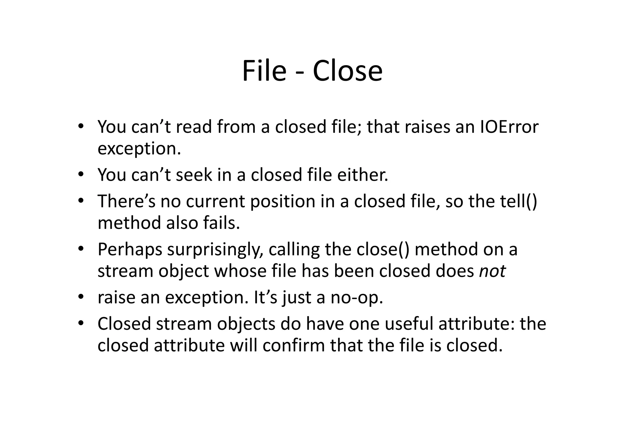 File - Close
• You can’t read from a closed file; that raises an IOError
exception.
• You can’t seek in a closed file either.
• There’s no current position in a closed file, so the tell()
method also fails.method also fails.
• Perhaps surprisingly, calling the close() method on a
stream object whose file has been closed does not
• raise an exception. It’s just a no-op.
• Closed stream objects do have one useful attribute: the
closed attribute will confirm that the file is closed.
 
