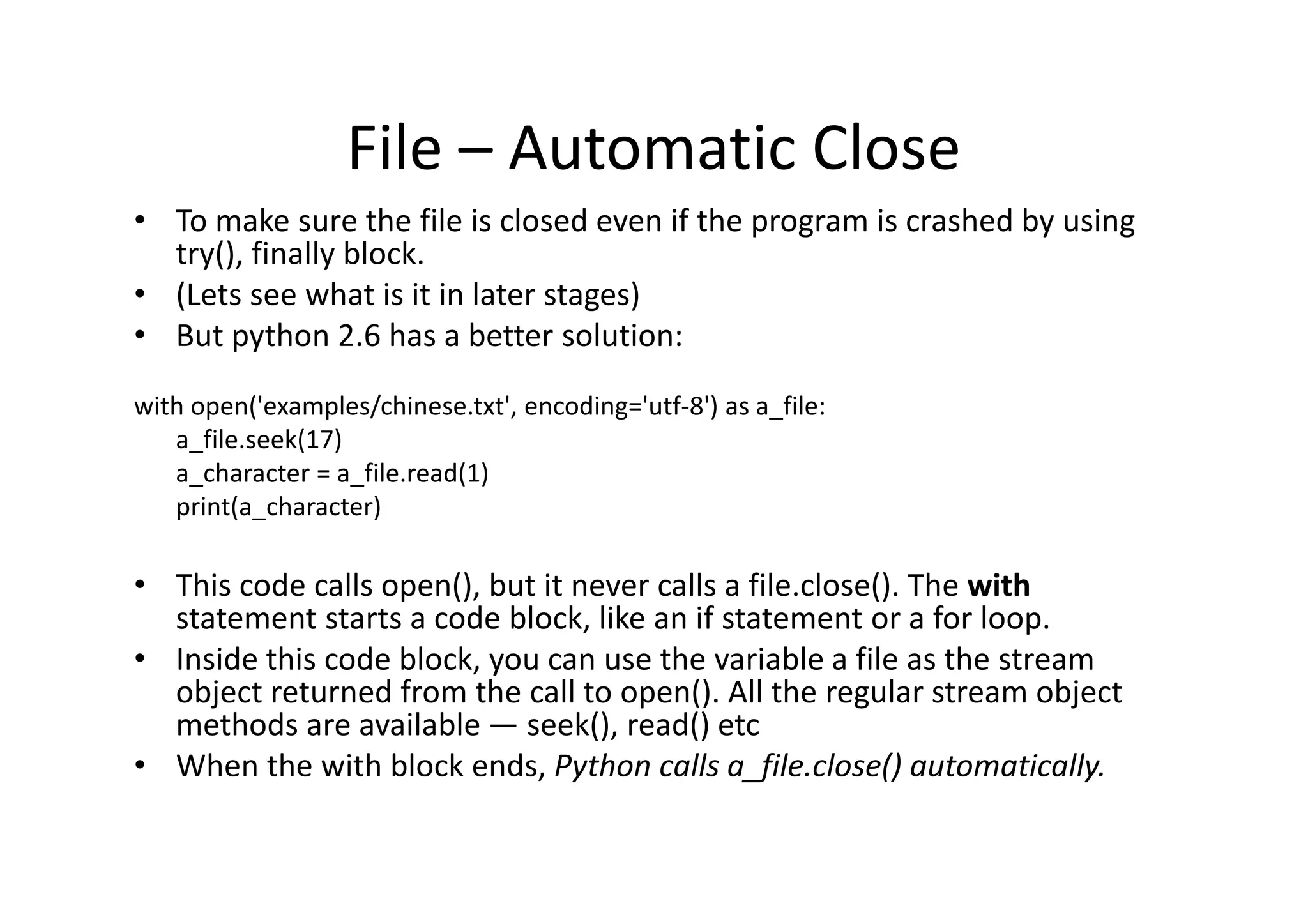 File – Automatic Close
• To make sure the file is closed even if the program is crashed by using
try(), finally block.
• (Lets see what is it in later stages)
• But python 2.6 has a better solution:
with open('examples/chinese.txt', encoding='utf-8') as a_file:
a_file.seek(17)
a_character = a_file.read(1)a_character = a_file.read(1)
print(a_character)
• This code calls open(), but it never calls a file.close(). The with
statement starts a code block, like an if statement or a for loop.
• Inside this code block, you can use the variable a file as the stream
object returned from the call to open(). All the regular stream object
methods are available — seek(), read() etc
• When the with block ends, Python calls a_file.close() automatically.
 