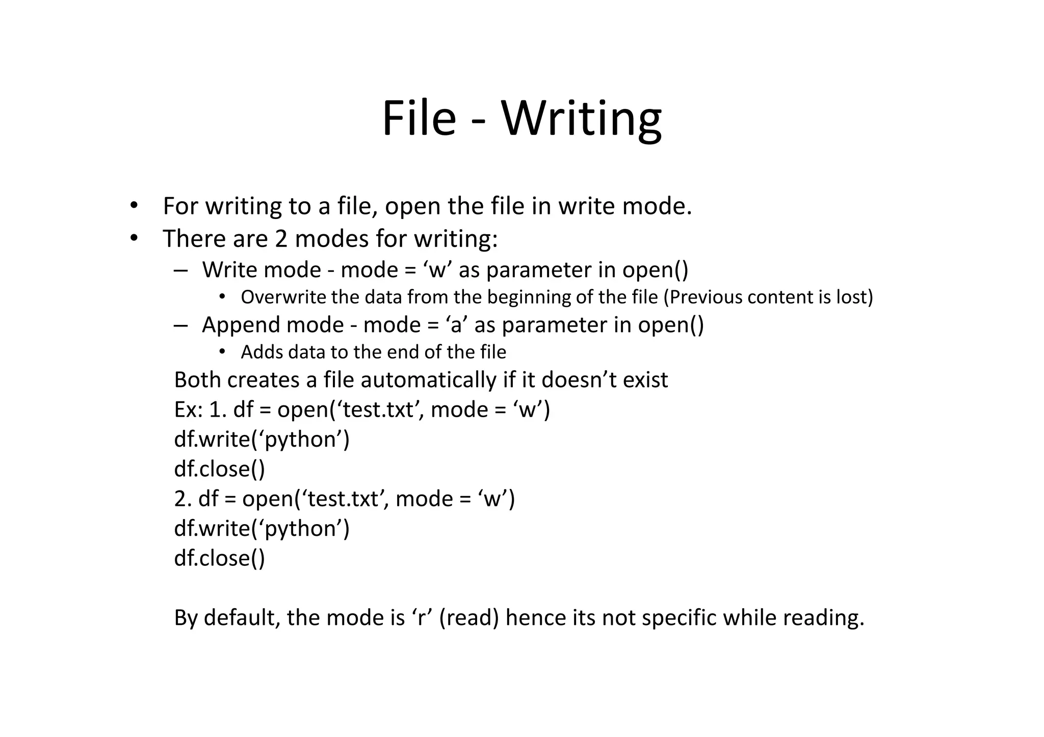 File - Writing
• For writing to a file, open the file in write mode.
• There are 2 modes for writing:
– Write mode - mode = ‘w’ as parameter in open()
• Overwrite the data from the beginning of the file (Previous content is lost)
– Append mode - mode = ‘a’ as parameter in open()
• Adds data to the end of the file
Both creates a file automatically if it doesn’t existBoth creates a file automatically if it doesn’t exist
Ex: 1. df = open(‘test.txt’, mode = ‘w’)
df.write(‘python’)
df.close()
2. df = open(‘test.txt’, mode = ‘w’)
df.write(‘python’)
df.close()
By default, the mode is ‘r’ (read) hence its not specific while reading.
 