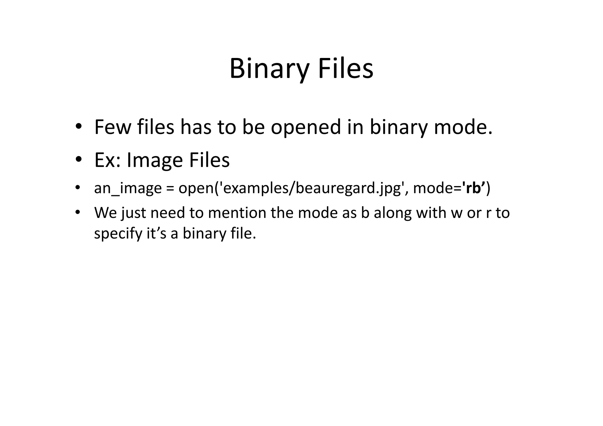 Binary Files
• Few files has to be opened in binary mode.
• Ex: Image Files
• an_image = open('examples/beauregard.jpg', mode='rb’)
• We just need to mention the mode as b along with w or r to• We just need to mention the mode as b along with w or r to
specify it’s a binary file.
 