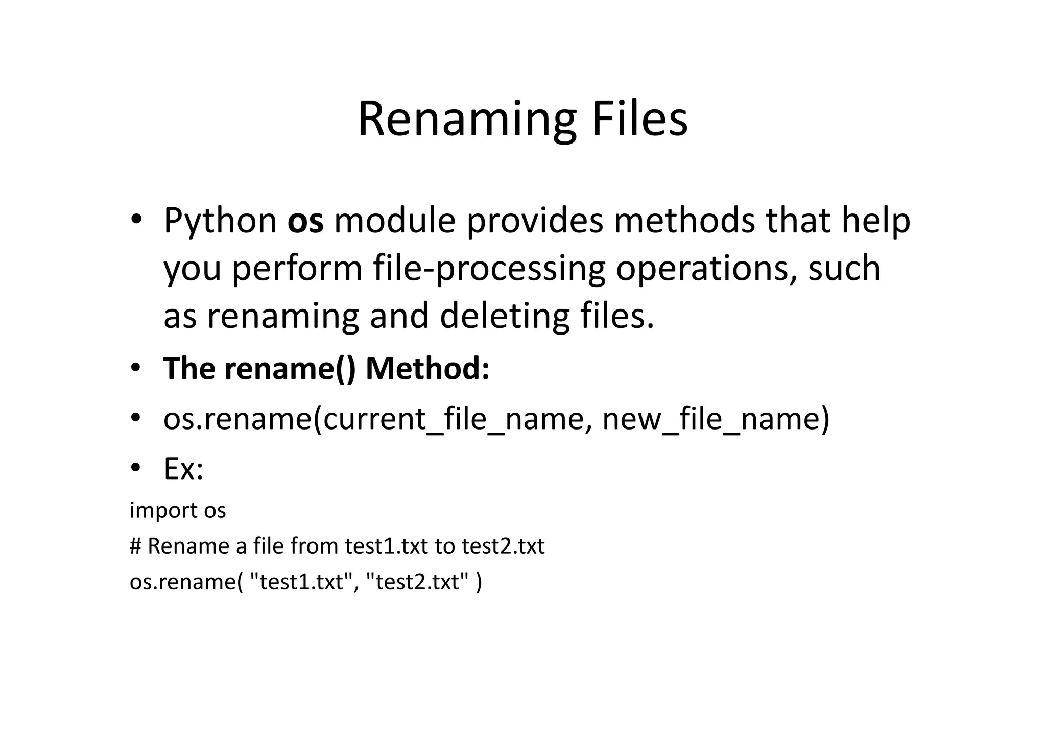 Renaming Files
• Python os module provides methods that help
you perform file-processing operations, such
as renaming and deleting files.
• The rename() Method:• The rename() Method:
• os.rename(current_file_name, new_file_name)
• Ex:
import os
# Rename a file from test1.txt to test2.txt
os.rename( "test1.txt", "test2.txt" )
 