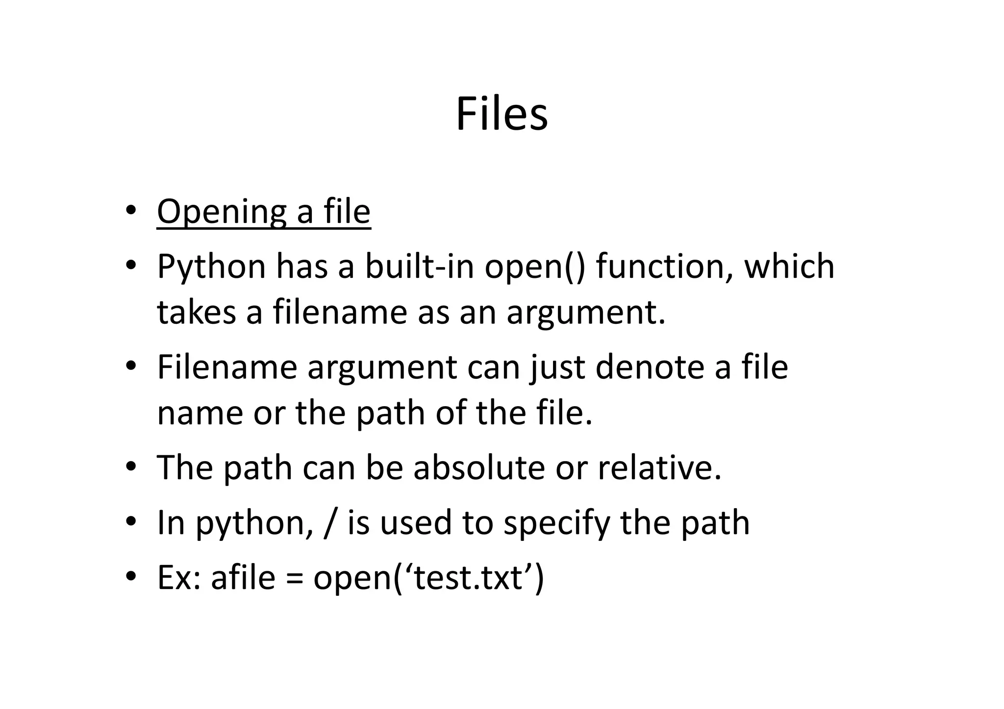 Files
• Opening a file
• Python has a built-in open() function, which
takes a filename as an argument.
• Filename argument can just denote a file• Filename argument can just denote a file
name or the path of the file.
• The path can be absolute or relative.
• In python, / is used to specify the path
• Ex: afile = open(‘test.txt’)
 
