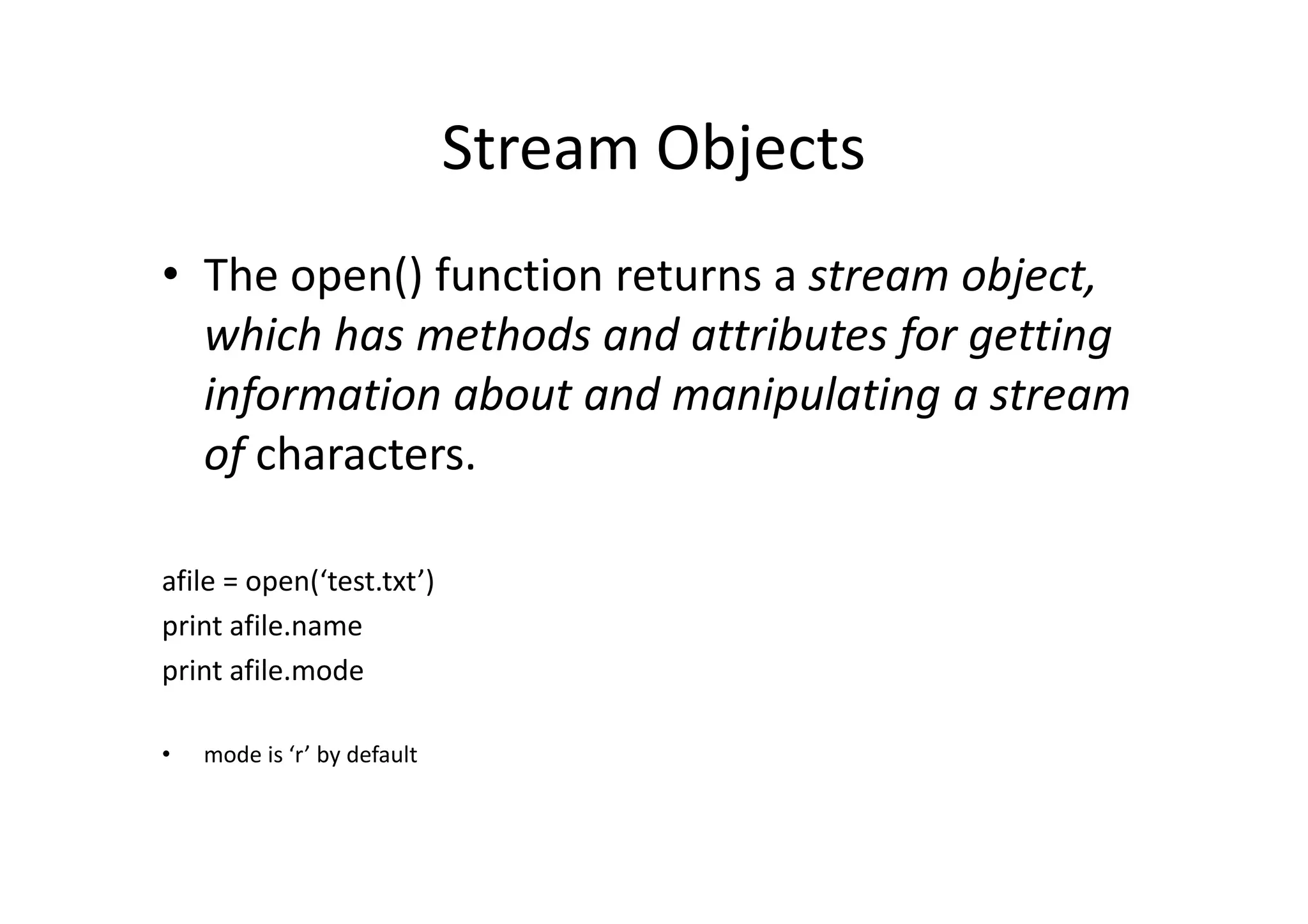 Stream Objects
• The open() function returns a stream object,
which has methods and attributes for getting
information about and manipulating a stream
of characters.of characters.
afile = open(‘test.txt’)
print afile.name
print afile.mode
• mode is ‘r’ by default
 