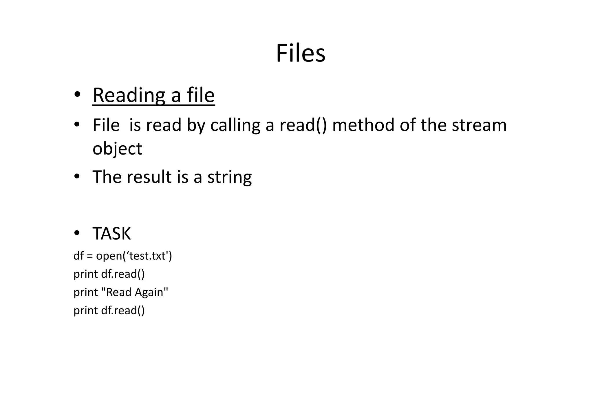Files
• Reading a file
• File is read by calling a read() method of the stream
object
• The result is a string
• TASK
df = open(‘test.txt')
print df.read()
print "Read Again"
print df.read()
 