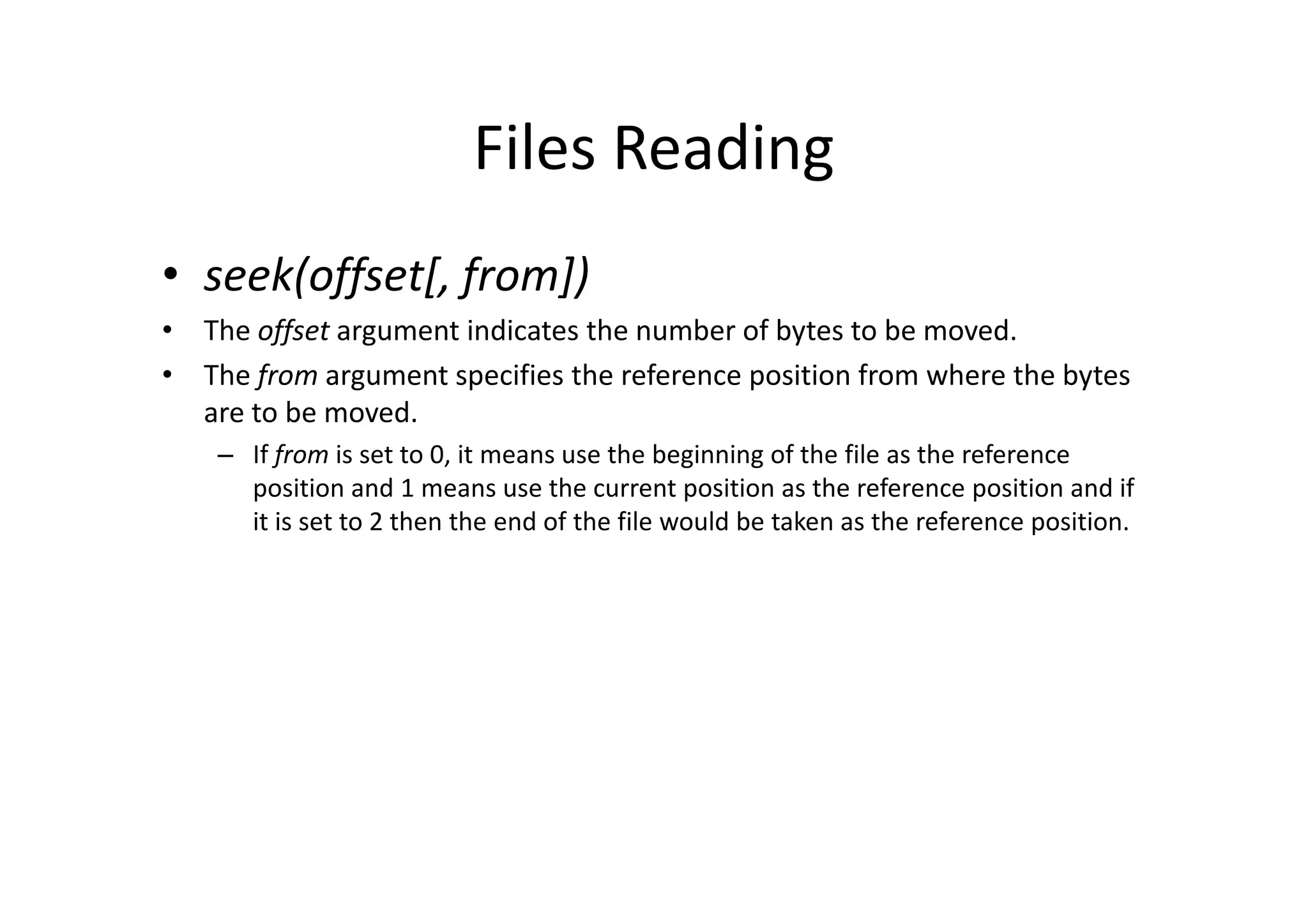 Files Reading
• seek(offset[, from])
• The offset argument indicates the number of bytes to be moved.
• The from argument specifies the reference position from where the bytes
are to be moved.
– If from is set to 0, it means use the beginning of the file as the reference– If from is set to 0, it means use the beginning of the file as the reference
position and 1 means use the current position as the reference position and if
it is set to 2 then the end of the file would be taken as the reference position.
 