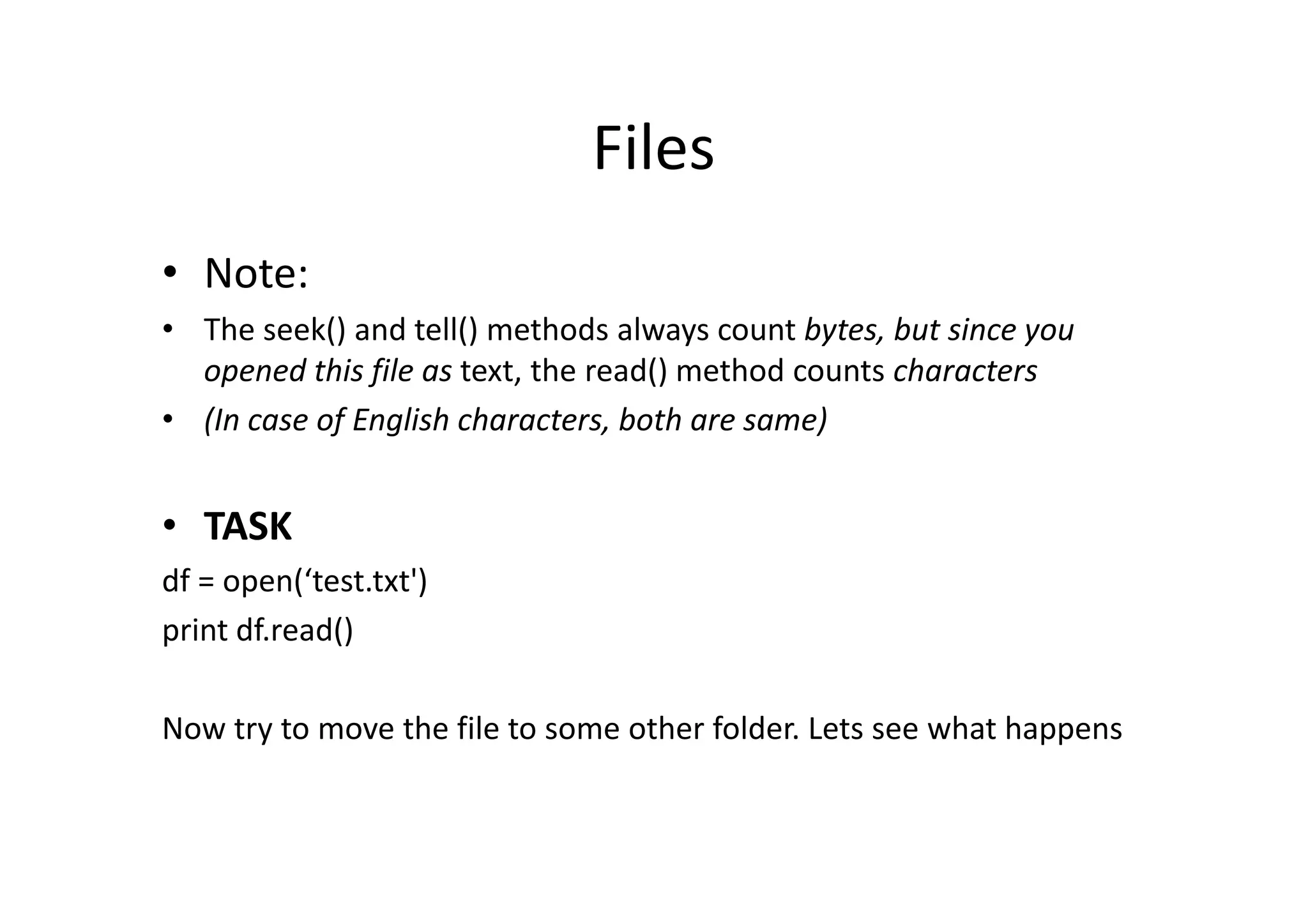 Files
• Note:
• The seek() and tell() methods always count bytes, but since you
opened this file as text, the read() method counts characters
• (In case of English characters, both are same)
• TASK
df = open(‘test.txt')
print df.read()
Now try to move the file to some other folder. Lets see what happens
 