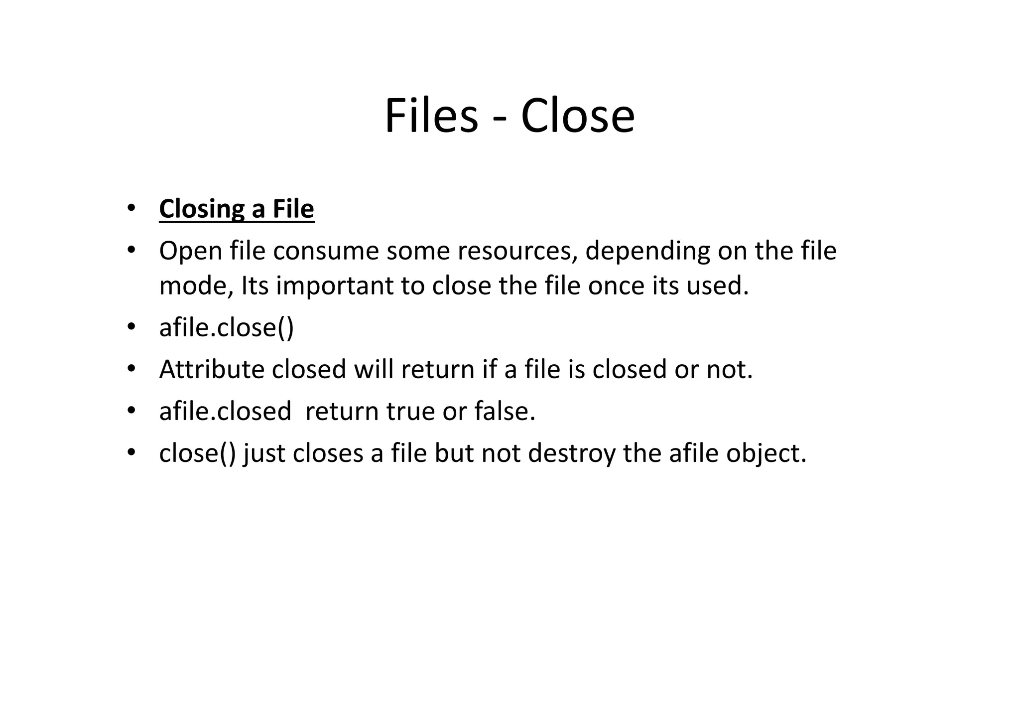 Files - Close
• Closing a File
• Open file consume some resources, depending on the file
mode, Its important to close the file once its used.
• afile.close()
• Attribute closed will return if a file is closed or not.• Attribute closed will return if a file is closed or not.
• afile.closed return true or false.
• close() just closes a file but not destroy the afile object.
 