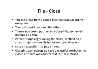 File - Close
• You can’t read from a closed file; that raises an IOError
exception.
• You can’t seek in a closed file either.
• There’s no current position in a closed file, so the tell()
method also fails.method also fails.
• Perhaps surprisingly, calling the close() method on a
stream object whose file has been closed does not
• raise an exception. It’s just a no-op.
• Closed stream objects do have one useful attribute: the
closed attribute will confirm that the file is closed.
 