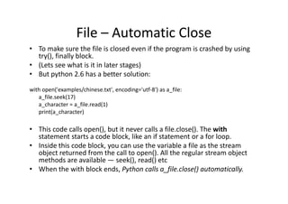 File – Automatic Close
• To make sure the file is closed even if the program is crashed by using
try(), finally block.
• (Lets see what is it in later stages)
• But python 2.6 has a better solution:
with open('examples/chinese.txt', encoding='utf-8') as a_file:
a_file.seek(17)
a_character = a_file.read(1)a_character = a_file.read(1)
print(a_character)
• This code calls open(), but it never calls a file.close(). The with
statement starts a code block, like an if statement or a for loop.
• Inside this code block, you can use the variable a file as the stream
object returned from the call to open(). All the regular stream object
methods are available — seek(), read() etc
• When the with block ends, Python calls a_file.close() automatically.
 