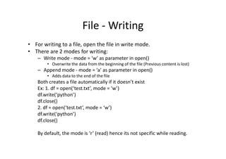 File - Writing
• For writing to a file, open the file in write mode.
• There are 2 modes for writing:
– Write mode - mode = ‘w’ as parameter in open()
• Overwrite the data from the beginning of the file (Previous content is lost)
– Append mode - mode = ‘a’ as parameter in open()
• Adds data to the end of the file
Both creates a file automatically if it doesn’t existBoth creates a file automatically if it doesn’t exist
Ex: 1. df = open(‘test.txt’, mode = ‘w’)
df.write(‘python’)
df.close()
2. df = open(‘test.txt’, mode = ‘w’)
df.write(‘python’)
df.close()
By default, the mode is ‘r’ (read) hence its not specific while reading.
 