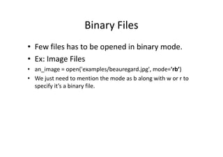 Binary Files
• Few files has to be opened in binary mode.
• Ex: Image Files
• an_image = open('examples/beauregard.jpg', mode='rb’)
• We just need to mention the mode as b along with w or r to• We just need to mention the mode as b along with w or r to
specify it’s a binary file.
 