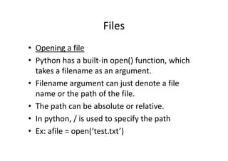 Files
• Opening a file
• Python has a built-in open() function, which
takes a filename as an argument.
• Filename argument can just denote a file• Filename argument can just denote a file
name or the path of the file.
• The path can be absolute or relative.
• In python, / is used to specify the path
• Ex: afile = open(‘test.txt’)
 