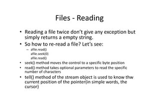 Files - Reading
• Reading a file twice don’t give any exception but
simply returns a empty string.
• So how to re-read a file? Let’s see:
– afile.read()
afile.seek(0)
afile.read()afile.read()
• seek() method moves the control to a specific byte position
• read() method takes optional parameters to read the specific
number of characters
• tell() method of the stream object is used to know thw
current position of the pointer(in simple words, the
cursor)
 